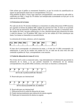 E:FacultadTrabajo SDH.doc
3
Cabe aclarar que el gráfico es meramente ilustrativo, ya que los niveles de cuantificación no
siguen un epaciamiento lineal sino el correspondiente a la Ley µ.
Estas palabras de 8bits (1 byte), lugo cada byte correspondiente a una muestra de cada señal es
codificada con NRZ, y luego las 30 señales son multiplexadas acomodando un byte por vez de
cada una de las señales.
1.2 Estructura de la trama:
Por cada uno de los 30 circuitos telefónicos se transmiten en ambas direcciones 8.000 muestras
por segundo en formas de palabras MIC (señales de caracter) de 8 bits. Es decir en un período
de 125 us han de transmitirse 30 palabras MIC de 8 bits cada una. Además se transmiten otras
dos señales de 8 bits: una para señalización y la otra, alternativamente para alineación de trama
y señal de alarmas. Las 30 palabras MIC junto con las otrs señales de 8 bits constituyen una
trama. Las tramas se transmiten en sucesión directa.
La estructura de la trama, entonces, sería la siguiente:
F.A.
S
FK1 FK2 FK3 FK1
5
SK FK1
6
FK3
1
El time slot 0 corrresponde a la alineacion de trama, y el time slot 16 (SK) corresponde a la
señalización. E resto de los canales son canales de voz, en cada uno de estos time slot está
contenida la palabra de 1byte, correspondiente a una muestra.
1.3 Señal de alineación de trama (F.A.S.):
Por el time slot 0, como se mencionó antes, viaja alternadamente la información que permite la
alineación de la trama, y la que permite transmitir la información de las alarmas
correspondientes a las posible fallas existentes, estos bytes se muestran a continuación.
X 0 0 1 1 0 1 1
BYTE DE ALINEACIÓN DE TRAMA
X: Reservado para uso internacional
X 1 D N Y Y Y Y
BYTE SEñALIZADOR DE ALARMAS
X: Reservado para uso internacional
1 : Diferenciación de la señal de alineación de trama
D: Fijado internacionalmente para indicación de alarma urgente
N: Fijado para la transmisión de alarma no-urgente
 