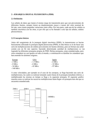 E:FacultadTrabajo SDH.doc
4
2 - JERARQUIA DIGITAL PLESIOCRONA (PDH)
2.1 Definición
Las señales de datos que tienen el mismo rango de transmisión pero que son provenientes de
diferentes fuentes, siempre tienen un desplazamiento mayor o menor del valor nominal de
bit rate, estos tienen pequeñas variaciones entre elllos. Por otra parte, cada una de las señales es
también sincrónica con las otras, es por ello que se ha llamado a este tipo de señales, señales
plesiocrónicas.
2.2 Conceptos básicos
Antes del surgimiento de la jerarquía digital sincrónica (SDH), la transmisiones se hacian
basicamente utilizando la jerarquía digital plesiocrona (PDH), la idea básica es la de hacer una
serie de multiplexaciones de señales provenientes de fuentes distintas, para así formar una señal
común con un bit rate superior, haciendo determinada cantidad de multipexiones se van
logrando las diferentes jerarquías propias de PDH. Dichas jerarquías, estan estandarizadas, pero
estos estandares no son iguales en todo el mundo, a continuación se detallan los estandares que
han asumido los distintos origenes.
Europa USA Japón
- 2 Mb/s - 1.5 Mb/s - 6 Mb/s
- 8 Mb/s - 6 Mb/s - 32 Mb/s
- 34 Mb/s - 45 Mb/s - 97 Mb/s
- 140 Mb/s
A estas velocidades, por ejemplo en el caso de las europeas, se llega haciendo una serie de
multiplexiones, las cuales se realizan tomando cuatro lineas de la jerarquía inmediata inferior, y
multiplexando las mismas en tiempo se llega a la siguiente jerarquía. El siguiente grafico
muestra como se realizan las sucesivas multiplexiones hasta llegar a la jerarquía más alta que se
encuentra estandarizada.
2Mb/s 8Mb/s 34Mb/s
140Mb/s
 