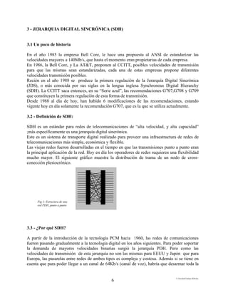 E:FacultadTrabajo SDH.doc
6
3 - JERARQUIA DIGITAL SINCRÓNICA (SDH)
3.1 Un poco de historia
En el año 1985 la empresa Bell Core, le hace una propuesta al ANSI de estandarizar las
velocidades mayores a 140Mb/s, que hasta el momento eran propietarias de cada empresa.
En 1986, la Bell Core, y La AT&T, proponen al CCITT, posibles velocidades de transmisión
para que las mismas sean estandarizadas, cada una de estas empresas propone diferentes
velocidades transmisión posibles.
Recién en el año 1988 se produce la primera regulación de la Jerarquía Digital Sincrónica
(JDS), o más conocida por sus siglas en la lengua inglesa Synchronous Digital Hierarchy
(SDH). La CCITT saca entonces, en su “Serie azul”, las recomendaciones G707,G708 y G709
que constituyen la primera regulación de esta forma de transmisión.
Desde 1988 al día de hoy, han habido 6 modificaciones de las recomendaciones, estando
vigente hoy en día solamente la recomendación G707, que es la que se utiliza actualmente.
3.2 - Definición de SDH:
SDH es un estándar para redes de telecomunicaciones de “alta velocidad, y alta capacidad”
;más específicamente es una jerarquía digital sincrónica.
Este es un sistema de transporte digital realizado para proveer una infraestructura de redes de
telecomunicaciones más simple, económica y flexible.
Las viejas redes fueron desarrolladas en el tiempo en que las transmisiones punto a punto eran
la principal aplicación de la red. Hoy en día los operadores de redes requieren una flexibilidad
mucho mayor. El siguiente gráfico muestra la distribución de trama de un nodo de cross-
conección plesiocrónico.
3.3 - ¿Por qué SDH?
A partir de la introducción de la tecnología PCM hacia 1960, las redes de comunicaciones
fueron pasando gradualmente a la tecnología digital en los años siguientes. Para poder soportar
la demanda de mayores velocidades binarias surgió la jerarquía PDH. Pero como las
velocidades de transmisión de esta jerarquía no son las mismas para EEUU y Japón que para
Europa, las pasarelas entre redes de ambos tipos es compleja y costosa. Además si se tiene en
cuenta que para poder llegar a un canal de 64Kb/s (canal de voz), habría que desarmar toda la
Fig.1: Estructura de una
red PDH, punto a punto
 