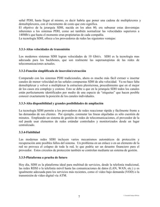 E:FacultadTrabajo SDH.doc
7
señal PDH, hasta llegar al mismo, es decir habría que poner una cadena de multiplexores y
demultiplexores, con el incremento de costo que esto significa.
El objetivo de la jerarquía SDH, nacida en los años 80, era subsanar estas desventajas
inherentes a los sistemas PDH, como así también normalizar las velocidades superiores a
140Mb/s que hasta el momento eran propietarias de cada compañía.
La tecnología SDH, ofrece a los proveedores de redes las siguientes ventajas:
3.3.1-Altas velocidades de transmisión
Los modernos sistemas SDH logran velocidades de 10 Gbit/s. SDH es la tecnología mas
adecuada para los backbones, que son realmente las superautopistas de las redes de
telecomunicaciones actuales.
3.3.2-Función simplificada de inserción/extracción
Comparado con los sistemas PDH tradicionales, ahora es mucho más fácil extraer o insertar
canales de menor velocidad en las señales compuestas SDH de alta velocidad. Ya no hace falta
demultiplexar y volver a multiplexar la estructura plesiócrona, procedimiento que en el mejor
de los casos era complejo y costoso. Esto se debe a que en la jerarquía SDH todos los canales
están perfectamente identificados por medio de una especie de “etiquetas” que hacen posible
conocer exactamente la posición de los canales individuales.
3.3.3-Alta disponibilidad y grandes posibilidades de ampliación
La tecnología SDH permite a los proveedores de redes reaccionar rápida y fácilmente frente a
las demandas de sus clientes. Por ejemplo, conmutar las líneas alquiladas es sólo cuestión de
minutos. Empleando un sistema de gestión de redes de telecomunicaciones, el proveedor de la
red puede usar elementos de redes estándar controlados y monitorizados desde un lugar
centralizado.
3.3.4-Fiabilidad
Las modernas redes SDH incluyen varios mecanismos automáticos de protección y
recuperación ante posibles fallos del sistema. Un problema en un enlace o en un elemento de la
red no provoca el colapso de toda la red, lo que podría ser un desastre financiero para el
proveedor. Estos circuitos de protección también se controlan mediante un sistema de gestión.
3.3.5-Plataforma a prueba de futuro
Hoy día, SDH es la plataforma ideal para multitud de servicios, desde la telefonía tradicional,
las redes RDSI o la telefonía móvil hasta las comunicaciones de datos (LAN, WAN, etc.) y es
igualmente adecuada para los servicios más recientes, como el video bajo demanda (VOD) o la
transmisión de video digital vía ATM.
 