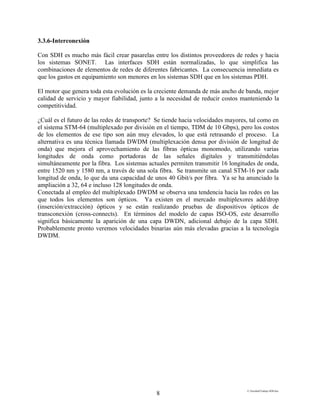 E:FacultadTrabajo SDH.doc
8
3.3.6-Interconexión
Con SDH es mucho más fácil crear pasarelas entre los distintos proveedores de redes y hacia
los sistemas SONET. Las interfaces SDH están normalizadas, lo que simplifica las
combinaciones de elementos de redes de diferentes fabricantes. La consecuencia inmediata es
que los gastos en equipamiento son menores en los sistemas SDH que en los sistemas PDH.
El motor que genera toda esta evolución es la creciente demanda de más ancho de banda, mejor
calidad de servicio y mayor fiabilidad, junto a la necesidad de reducir costos manteniendo la
competitividad.
¿Cuál es el futuro de las redes de transporte? Se tiende hacia velocidades mayores, tal como en
el sistema STM-64 (multiplexado por división en el tiempo, TDM de 10 Gbps), pero los costos
de los elementos de ese tipo son aún muy elevados, lo que está retrasando el proceso. La
alternativa es una técnica llamada DWDM (multiplexación densa por división de longitud de
onda) que mejora el aprovechamiento de las fibras ópticas monomodo, utilizando varias
longitudes de onda como portadoras de las señales digitales y transmitiéndolas
simultáneamente por la fibra. Los sistemas actuales permiten transmitir 16 longitudes de onda,
entre 1520 nm y 1580 nm, a través de una sola fibra. Se transmite un canal STM-16 por cada
longitud de onda, lo que da una capacidad de unos 40 Gbit/s por fibra. Ya se ha anunciado la
ampliación a 32, 64 e incluso 128 longitudes de onda.
Conectada al empleo del multiplexado DWDM se observa una tendencia hacia las redes en las
que todos los elementos son ópticos. Ya existen en el mercado multiplexores add/drop
(inserción/extracción) ópticos y se están realizando pruebas de dispositivos ópticos de
transconexión (cross-connects). En términos del modelo de capas ISO-OS, este desarrollo
significa básicamente la aparición de una capa DWDN, adicional debajo de la capa SDH.
Probablemente pronto veremos velocidades binarias aún más elevadas gracias a la tecnología
DWDM.
 