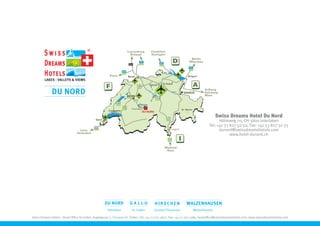Swiss Dreams Hotel Du Nord
                                                                                                                                   Höheweg 70, CH-3800 Interlaken
                                                                                                                             Tel: +41 33 827 50 50, Fax: +41 33 827 50 55
                                                                                                                                   dunord@swissdreamshotels.com
                                                                                                                                         www.hotel-dunord.ch




                                                     Interlaken        St. Gallen      Gunten/Thunersee           Walzenhausen

Swiss Dreams Hotels - Head Office St.Gallen, Kugelgasse 7, CH-9000 St. Gallen, Tel: +41 71 222 1657, Fax: +41 71 222 1389, headoffice@swissdreamshotels.com, www.swissdreamshotels.com
 