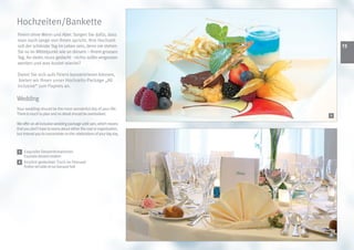 Hochzeiten/Bankette
Feiern ohne Wenn und Aber. Sorgen Sie dafür, dass
man noch lange von Ihnen spricht. Ihre Hochzeit
soll der schönste Tag im Leben sein, denn nie stehen                      13
Sie so im Mittelpunkt wie an diesem – Ihrem grossen
Tag. An vieles muss gedacht - nichts sollte vergessen
werden und was kostet wieviel?

Damit Sie sich aufs Feiern konzentrieren können,
 bieten wir Ihnen unser Hochzeits-Package „All
inclusive“ zum Fixpreis an.

Wedding
Your wedding should be the most wonderful day of your life.
There is much to plan and no detail should be overlooked.             2
                                                                      1

We offer an all inclusive wedding package until 1am, which means
that you don’t have to worry about either the cost or organisation,
but instead you to concentrate on the celebrations of your big day.



 1   Exquisite Dessertkreationen
     Exquisite dessert creation
 2 Festlich gedeckter Tisch im Festsaal
     Festive set table at our banquet hall




                                                                      2
 