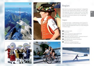1   2

        Region
        Wer kennt es nicht das Appenzellerland – eingebettet
        zwischen dem Bodensee im Norden und dem alles
        überragenden Säntis im Süden bietet es eine Fülle                  1
        von landschaftlichen Schönheiten. Seit jeher ist
        das Appenzellerland bekannt als einzigartige
        Wanderregion

        Region
        The Appenzell region – nestled between Lake Constance in
        the north and Saentis to the south, it offers a wealth of scenic
        beauty. Traditionally, Appenzell is known as a unique hiking and
        recreational region.


         1   Der Säntis-Gipfel
             Mount säntis
        2 Junge in klassischer Appenzellertracht
             Boy in traditional Appenzell costume
        3 Appenzeller Neujahrstradition: „Silvesterchlausen“
             Traditional Appenzell ‘Old New Year‘s Eve’
        4 Fahrradfahren mit unseren Hotelbikes
             Biking with hotelbikes
        5    Langlaufen im Appenzellerland
3   4        Cross country skiing in the appenzell region




                                                                      5
 