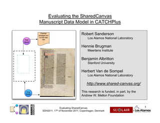 Evaluating the SharedCanvas
Manuscript Data Model in CATCHPlus

                                     Robert Sanderson
                                          Los Alamos National Laboratory

                                     Hennie Brugman
                                          Meertens Institute

                                     Benjamin Albritton
                                          Stanford University

                                     Herbert Van de Sompel
                                          Los Alamos National Laboratory

                                         http://www.shared-canvas.org/
                                     This research is funded, in part, by the
                                     Andrew W. Mellon Foundation


                    Evaluating SharedCanvas                                     1
 SDH2011,   17th   of November 2011, Copenhagen, Denmark
 
