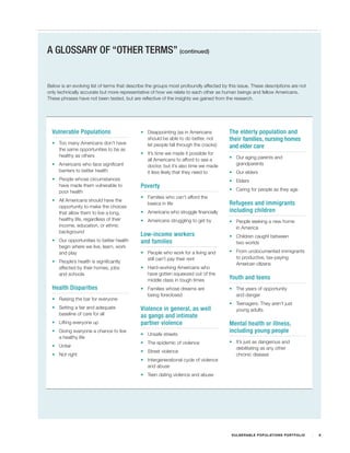 A GLOSSARY OF “OTHER TERMS” (continued)


Below is an evolving list of terms that describe the groups most profoundly affected by this issue. These descriptions are not
only technically accurate but more representative of how we relate to each other as human beings and fellow Americans.
These phrases have not been tested, but are reflective of the insights we gained from the research.




  Vulnerable Populations                     •	 Disappointing (as in Americans          The elderly population and
                                                should be able to do better, not        their families, nursing homes
  •	 Too many Americans don’t have              let people fall through the cracks)
     the same opportunities to be as
                                                                                        and elder care
     healthy as others                       •	 It’s time we made it possible for
                                                all Americans to afford to see a        •	 Our aging parents and
  •	 Americans who face significant             doctor, but it’s also time we made         grandparents
     barriers to better health                  it less likely that they need to        •	 Our elders
  •	 People whose circumstances                                                         •	 Elders
     have made them vulnerable to            Poverty
     poor health                                                                        •	 Caring for people as they age
                                             •	 Families who can’t afford the
  •	 All Americans should have the
                                                basics in life                          Refugees and immigrants
     opportunity to make the choices
     that allow them to live a long,         •	 Americans who struggle financially      including children
     healthy life, regardless of their       •	 Americans struggling to get by          •	 People seeking a new home
     income, education, or ethnic                                                          in America
     background
                                             Low-income workers                         •	 Children caught between
  •	 Our opportunities to better health      and families                                  two worlds
     begin where we live, learn, work
     and play                                •	 People who work for a living and        •	 From undocumented immigrants
                                                still can’t pay their rent                 to productive, tax-paying
  •	 People’s health is significantly                                                      American citizens
     affected by their homes, jobs           •	 Hard-working Americans who
     and schools                                have gotten squeezed out of the
                                                middle class in tough times             Youth and teens
  Health Disparities                         •	 Families whose dreams are               •	 The years of opportunity
                                                being foreclosed                           and danger
  •	 Raising the bar for everyone
                                                                                        •	 Teenagers: They aren’t just
  •	 Setting a fair and adequate             Violence in general, as well                  young adults
     baseline of care for all                as gangs and intimate
  •	 Lifting everyone up                     partner violence                           Mental health or illness,
  •	 Giving everyone a chance to live                                                   including young people
                                             •	 Unsafe streets
     a healthy life
                                             •	 The epidemic of violence                •	 It’s just as dangerous and
  •	 Unfair                                                                                debilitating as any other
                                             •	 Street violence
  •	 Not right                                                                             chronic disease
                                             •	 Intergenerational cycle of violence
                                                and abuse
                                             •	 Teen dating violence and abuse




                                                                                         V U L N ER A B L E P O P U L AT I O N S P O RT F OL I O   8
 