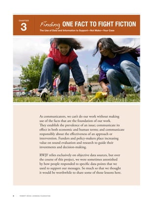 Finding ONE FACT TO FIGHT FICTION
    CHAPTER



     3                      The Use of Data and Information to Support—Not Make—Your Case




                            As communicators, we can’t do our work without making
                            use of the facts that are the foundation of our work.
                            They establish the prevalence of an issue; communicate its
                            effect in both economic and human terms; and communicate
                            responsibly about the effectiveness of an approach or
                            intervention. Funders and policy-makers place increasing
                            value on sound evaluation and research to guide their
                            investments and decision-making.

                            RWJF relies exclusively on objective data sources, but over
                            the course of this project, we were sometimes astonished
                            by how people responded to specific data points that we
                            used to support our messages. So much so that we thought
                            it would be worthwhile to share some of those lessons here.




9   R OB ER T WOOD J OH NSON F OUN DAT ION
 