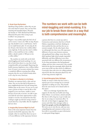 6. Break Down Big Numbers                               The numbers we work with can be both
 Speaking of big numbers, unless they are put
 into some kind of context, they can lose their          mind-boggling and mind-numbing. It is
 meaning and intended impact. Recently,
 the founder of TED, Richard Saul Wurman,
                                                         our job to break them down in a way that
 illustrated this point when trying to put               is both comprehensive and meaningful.
“a trillion” into perspective.
“Imagine a very wealthy couple who had a lot of          a person who lives in a certain zip code in
 cash in reserve. I mean a lot. Well, one day 30 years   Connecticut and someone who lives in North
 ago, they decided to start a small business. And it     Dakota, respondents cried foul, thinking we
 was an awful business plan. So every day, for the       cherry-picked the data and that this was an
 last 30 years, their business lost a million dollars    extreme example. On the other hand, when
 every single day. To show you how much a trillion       we told people that there was a life expectancy
 dollars is, they would have to lose a million           difference of seven years between someone
 dollars a day for another 2,700 years to lose           who graduated from college versus those who
 a trillion dollars.”                                    didn’t graduate high school, people responded
    The numbers we work with can be both                 differently, and those differences were often
 mind-boggling and mind-numbing. It is our               associated with very different life circumstances.
 job to break them down in a way that is both            So for those participants who had graduated
 comprehensible and meaningful. Reporting that           college and were more conservative, they actually
 health insurance legislation costs a trillion dollars   believed the data but amazingly didn’t think that
 (over 10 years) is an accurate estimate but creates     seven years of life was that much of a difference.
 a completely different meaning than telling             Conversely, those who were not college graduates
 someone that the cost of reform breaks down             rejected the idea that education played any role
 to $3 a day for every American.                         in how long someone might live.


 7. The Value in a Number Is in Its Values               9. Overall Messaging Rules Still Apply
 Numbers can represent both a value and our              Finally, we need to realize that facts aren’t a
 values. You can say that half of all parents in         separate part of our message but an essential
 poor neighborhoods don’t feel safe letting their        ingredient to telling our story. They benefit
 children play on the streets. Or you can try and        from the same lessons we’ve shared earlier in
 create a picture of what it must be like to feel        this report.
 trapped in your own home, unable to move                   There is no shortage of good data that
 because of your job or income, not able to give         supports the idea that our health starts long
 your kids the most basic opportunities to play          before illness—in our homes, schools and jobs.
 outside or run free, but instead fear that they         But there is still a long way to go to make sure
 could get caught up with the wrong crowd or             that we are using it to maximum effect. To
 struck down by a stray bullet, like the neighbor’s      this end, we have begun to aggregate these
 kid next door.                                          sources and refine these messages online at
                                                         http//sites.google.com/factsthatfightfiction.
 8. Imagine Why Someone Might Cry Foul?                  We invite you to visit this site, add your own
 Some of the most important lessons from the             compelling data and comment on how you’ve
 research involved life expectancy data. For             been able to successfully use great information
 example, when we stated that there was up to            to make good things happen.
 a 25-year difference in life expectancy between



 11     R OB ER T WOOD J OH NSON F OUN DAT ION
 