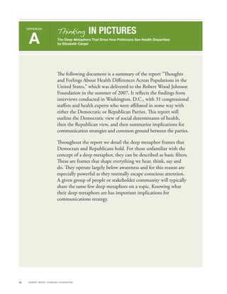 Thinking          IN PICTURES
     APPENDIX



      A                       The Deep Metaphors That Drive How Politicians See Health Disparities
                              by Elizabeth Carger




                              The following document is a summary of the report “Thoughts
                              and Feelings About Health Differences Across Populations in the
                              United States,” which was delivered to the Robert Wood Johnson
                              Foundation in the summer of 2007. It reflects the findings from
                              interviews conducted in Washington, D.C., with 31 congressional
                              staffers and health experts who were affiliated in some way with
                              either the Democratic or Republican Parties. This report will
                              outline the Democratic view of social determinants of health,
                              then the Republican view, and then summarize implications for
                              communication strategies and common ground between the parties.

                              Throughout the report we detail the deep metaphor frames that
                              Democrats and Republicans hold. For those unfamiliar with the
                              concept of a deep metaphor, they can be described as basic filters.
                              These are frames that shape everything we hear, think, say and
                              do. They operate largely below awareness and for this reason are
                              especially powerful as they normally escape conscious attention.
                              A given group of people or stakeholder community will typically
                              share the same few deep metaphors on a topic. Knowing what
                              their deep metaphors are has important implications for
                              communications strategy.




13    R OB ER T WOOD J OH NSON F OUN DAT ION
 