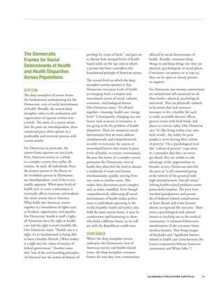 The Democratic                               privilege by virtue of birth,” and goes on     affected by social determinants of
Frames for Social                            to discuss how unequal levels of health        health. Broadly, containers keep
                                             based solely on the zip code in which          things in and keep things out; they are
Determinants of Health                       a person was born contradicts this             physical, psychological, or social places.
and Health Disparities                       foundational principle of American society.    Containers can protect us or trap us;
Across Populations                           The second level on which the deep
                                                                                            they can be open or closed, positive
                                                                                            or negative.
                                             metaphor system operates is that
SYSTEM                                       Democrats view poor levels of health           For Democrats, low‐income communities
The deep metaphor of system forms            as emerging from a complex and                 are isolated and self‐contained on all
the fundamental underpinning for the         interrelated system of social, cultural,       three levels—physical, psychological,
Democratic view of social determinants       economic, and biological factors.              and social. They are physically isolated
of health. Broadly, the system-deep          One Democrat states, “It’s all tied            in locations that lack resources
metaphor refers to the unification and       together—housing, health care, energy,         necessary to live a healthy life such
organization of separate entities into       food.” Consequently, changing any one          as easily accessible doctors’ offices,
a whole. The unity of a system means         factor, such as access to insurance, is        grocery stores with fresh foods, and
that the parts are interdependent; these     not going to fix the problem of health         places to exercise safely. One Democrat
connected parts often operate in a           disparities. There are numerous social         says “it’s like living within your own
predictable and recurrent pattern with       determinants that we must address              little world…the reality for poor
certain results.                             simultaneously and comprehensively             people is never leaving their culture
                                             in order to overcome the system of             of poverty.” On a psychological level
For Democrats in particular, the             interrelated factors that results in poor      this “culture of poverty” traps them
system frame operates on two levels.         levels of health, in certain communities.      in a mentality that they can never
First, American society as a whole           Because this frame of a complex system         get ahead, they are unable to take
is a complex system that unifies all         permeates the Democratic view of               advantage of the opportunities in
citizens. As such, all individuals, from     health they often feel the need to discuss     broader society. Democrats describe
the poorest person in the Bronx to           a multitude of issues and factors              the poor as “a self‐contained group
the wealthiest person in Manhattan,          simultaneously, quickly moving from            at the bottom of the pyramid with
are interdependent, even if this is not      one cause to another cause. This               high unemployment, low job status.”
readily apparent. When poor levels of        makes their discussions seem complex           Solving health-related problems seems
health exist in some communities it          and, at times, muddled. Even though            particularly hopeless. The poor have
eventually affects everyone and weakens      comprehensively addressing all social          watched grandparents and parents
the entire system that is America.           determinants of health makes perfect           die of diabetes-related complications
What holds this American system              sense to individuals operating in the          or heart disease and it has become
together is a foundation of rights such      world of public health and policy who          almost an expected life outcome. There
as freedom, opportunity, and equality.       hold the same system frame, it may be          exists a psychological and cultural
For Democrats, health is itself a right;     cumbersome and frustrating to those            barrier to reaching out to the medical
all Americans have the right to health       who hold a different frame, as we will         community. A common Democratic
care and the right to lead a healthy life.   see with the Republican world-view.            manifestation of the container frame
One Democrat states, “Health care is a                                                      involves barriers. They bring images
right, it’s so fundamental to being able     CONTAINER                                      of blockades and “significant barriers
to have a healthy lifestyle. [What makes     Where the deep metaphor system                 related to health care [exist between the
it a right are] the values of society, of    underpins the Democratic view of               Latino community/African-American
federal government.” Another states          American society and health-related            community and White folks.”]
that “one of the real founding principles    issues, the deep metaphor container
[of America] was the notion of absence of    frames the way they view communities




                                                                                           V U L N ER A B L E P O P U L AT I O N S P O RT F OL I O   14
 