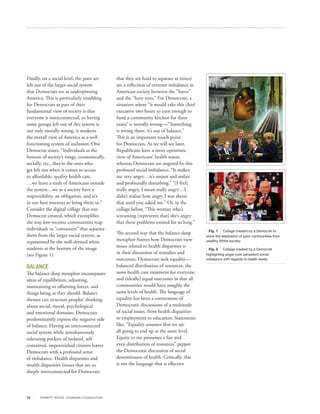 Finally, on a social level, the poor are        that they are hard to separate at times)
left out of the larger social system            are a reflection of extreme imbalance in
that Democrats see as underpinning              American society between the “haves”
America. This is particularly troubling         and the “have nots.” For Democrats, a
for Democrats as part of their                  situation where “it would take this chief
fundamental view of society is that             executive two hours to earn enough to
everyone is interconnected, so having           fund a community kitchen for three
some groups left out of this system is          years” is morally wrong —“Something
not only morally wrong, it weakens              is wrong there, it’s out of balance.”
the overall view of America as a well           This is an important touch point
functioning system of inclusion. One            for Democrats. As we will see later,
Democrat states, “Individuals at the            Republicans have a more optimistic
bottom of society’s rungs, economically,        view of Americans’ health status,
socially, etc., they’re the ones who            whereas Democrats are angered by this
get left out when it comes to access            profound social imbalance, “It makes
to affordable, quality health care.             me very angry…it’s unjust and unfair
…we leave a sixth of Americans outside          and profoundly disturbing.” “[I feel]
the system…we as a society have a               really angry, I mean really angry…I
responsibility, an obligation, and it’s         didn’t realize how angry I was about
in our best interests to bring them in.”        that until you asked me.” Or, in the
Consider the digital collage that one           collage below, “This woman who’s
Democrat created, which exemplifies             screaming [represents that] she’s angry
the way low‐income communities trap             that these problems existed for so long.”
individuals in “containers” that separate                                                    Fig. 1 Collage created by a Democrat to
them from the larger social system, as          The second way that the balance-deep
                                                                                            show the separation of poor communities from
represented by the well‐dressed white           metaphor frames how Democrats view          wealthy White society.

students at the bottom of the image             issues related to health disparities is
                                                                                              Fig. 2 Collage created by a Democrat
(see Figure 1).                                 in their discussion of remedies and         highlighting anger over persistent social
                                                outcomes. Democrats seek equality—          imbalance with regards to health levels.

BALANCE                                         balanced distribution of resources, the
The balance-deep metaphor encompasses           same health care treatment for everyone,
ideas of equilibrium, adjusting,                and (ideally) equal outcomes in that all
maintaining or offsetting forces, and           communities would have roughly the
things being as they should. Balance            same levels of health. The language of
themes can structure peoples’ thinking          equality has been a cornerstone of
about social, moral, psychological              Democratic discussions of a multitude
and emotional domains. Democrats                of social issues, from health disparities
predominantly express the negative side         to employment to education. Statements
of balance. Having an interconnected            like, “Equality assumes that we are
social system while simultaneously              all going to end up at the same level.
tolerating pockets of isolated, self-           Equity to me presumes a fair and
contained, impoverished citizens leaves         even distribution of resources” pepper
Democrats with a profound sense                 the Democratic discussion of social
of imbalance. Health disparities and            determinants of health. Critically, this
wealth disparities (issues that are so          is not the language that is effective
deeply interconnected for Democrats




15     R OB ER T WOOD J OH NSON F OUN DAT ION
 