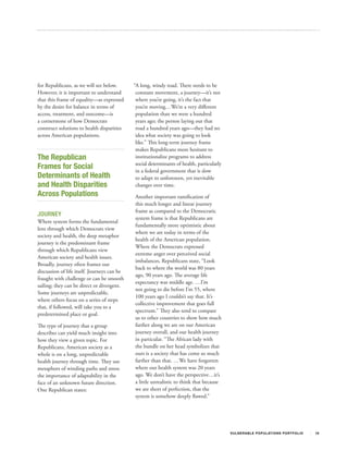 for Republicans, as we will see below.       “A long, windy road. There needs to be
However, it is important to understand        constant movement, a journey—it’s not
that this frame of equality—as expressed      where you’re going, it’s the fact that
by the desire for balance in terms of         you’re moving…We’re a very different
access, treatment, and outcome—is             population than we were a hundred
a cornerstone of how Democrats                years ago; the person laying out that
construct solutions to health disparities     road a hundred years ago—they had no
across American populations.                  idea what society was going to look
                                              like.” This long‐term journey frame
                                              makes Republicans more hesitant to
The Republican                                institutionalize programs to address
                                              social determinants of health, particularly
Frames for Social                             in a federal government that is slow
Determinants of Health                        to adapt to unforeseen, yet inevitable
and Health Disparities                        changes over time.
Across Populations                           Another important ramification of
                                             this much longer and linear journey
                                             frame as compared to the Democratic
JOURNEY
                                             system frame is that Republicans are
Where system forms the fundamental
                                             fundamentally more optimistic about
lens through which Democrats view
                                             where we are today in terms of the
society and health, the deep metaphor
                                             health of the American population.
journey is the predominant frame
                                             Where the Democrats expressed
through which Republicans view
                                             extreme anger over perceived social
American society and health issues.
                                             imbalances, Republicans state, “Look
Broadly, journey often frames our
                                             back to where the world was 80 years
discussion of life itself. Journeys can be
                                             ago, 90 years ago. The average life
fraught with challenge or can be smooth
                                             expectancy was middle age. …I’m
sailing; they can be direct or divergent.
                                             not going to die before I’m 55, where
Some journeys are unpredictable,
                                             100 years ago I couldn’t say that. It’s
where others focus on a series of steps
                                             collective improvement that goes full
that, if followed, will take you to a
                                             spectrum.” They also tend to compare
predetermined place or goal.
                                             us to other countries to show how much
The type of journey that a group             farther along we are on our American
describes can yield much insight into        journey overall, and our health journey
how they view a given topic. For             in particular. “The African lady with
Republicans, American society as a           the bundle on her head symbolizes that
whole is on a long, unpredictable            ours is a society that has come so much
health journey through time. They use        farther than that. …We have forgotten
metaphors of winding paths and stress        where our health system was 20 years
the importance of adaptability in the        ago. We don’t have the perspective…it’s
face of an unknown future direction.         a little unrealistic to think that because
One Republican states:                       we are short of perfection, that the
                                             system is somehow deeply flawed.”




                                                                                            V U L N ER A B L E P O P U L AT I O N S P O RT F OL I O   16
 