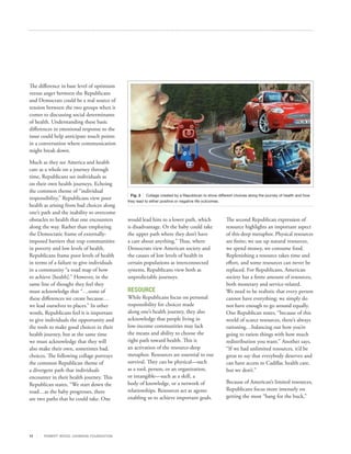 The difference in base level of optimism
versus anger between the Republicans
and Democrats could be a real source of
tension between the two groups when it
comes to discussing social determinants
of health. Understanding these basic
differences in emotional response to the
issue could help anticipate touch points
in a conversation where communication
might break down.

Much as they see America and health
care as a whole on a journey through
time, Republicans see individuals as
on their own health journeys. Echoing
the common theme of “individual
                                                  Fig. 3 Collage created by a Republican to show different choices along the journey of health and how
responsibility,” Republicans view poor          they lead to either positive or negative life outcomes.
health as arising from bad choices along
one’s path and the inability to overcome
obstacles to health that one encounters         would lead him to a lower path, which                  The second Republican expression of
along the way. Rather than employing            is disadvantage. Or the baby could take                resource highlights an important aspect
the Democratic frame of externally‐             the upper path where they don’t have                   of this deep metaphor. Physical resources
imposed barriers that trap communities          a care about anything.” Thus, where                    are finite; we use up natural resources,
in poverty and low levels of health,            Democrats view American society and                    we spend money, we consume food.
Republicans frame poor levels of health         the causes of low levels of health in                  Replenishing a resource takes time and
in terms of a failure to give individuals       certain populations as interconnected                  effort, and some resources can never be
in a community “a road map of how               systems, Republicans view both as                      replaced. For Republicans, American
to achieve [health].” However, in the           unpredictable journeys.                                society has a finite amount of resources,
same line of thought they feel they                                                                    both monetary and service‐related.
must acknowledge that “…some of                 RESOURCE                                               We need to be realistic that every person
these differences we create because…            While Republicans focus on personal                    cannot have everything; we simply do
we lead ourselves to places.” In other          responsibility for choices made                        not have enough to go around equally.
words, Republicans feel it is important         along one’s health journey, they also                  One Republican states, “because of this
to give individuals the opportunity and         acknowledge that people living in                      world of scarce resources, there’s always
the tools to make good choices in their         low‐income communities may lack                        rationing…balancing out how you’re
health journey, but at the same time            the means and ability to choose the                    going to ration things with how much
we must acknowledge that they will              right path toward health. This is                      redistribution you want.” Another says,
also make their own, sometimes bad,             an activation of the resource-deep                     “If we had unlimited resources, it’d be
choices. The following collage portrays         metaphor. Resources are essential to our               great to say that everybody deserves and
the common Republican theme of                  survival. They can be physical—such                    can have access to Cadillac health care,
a divergent path that individuals               as a tool, person, or an organization,                 but we don’t.”
encounter in their health journey. This         or intangible—such as a skill, a
Republican states, “We start down the           body of knowledge, or a network of                     Because of American’s limited resources,
road…as the baby progresses, there              relationships. Resources act as agents                 Republicans focus more intensely on
are two paths that he could take. One           enabling us to achieve important goals.                getting the most “bang for the buck,”




17     R OB ER T WOOD J OH NSON F OUN DAT ION
 