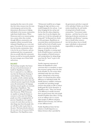 meaning that they want to be certain        “[Democrats] would be just as happy            the government and what is expected
that they infuse resources into the most    bringing the high end down as you              of the individual. Neither one of these
critical programs and services that         would bringing the low end up…I care           entities should bear the sole burden
demonstrate effectiveness in helping        about bringing the low end up and              of raising levels of health in poor
individuals in low‐income communities       the fact that this reduces disparities         communities. “Government makes
make better health choices. Where           is great, but it’s not the disparity that      decisions…and there has to be some
Democrats tend to see resources going       worries me, it’s the low end people not        balancing of altruistic motivation to
into a system where they circulate          doing well.” As illustrated very clearly       redistribute and efficiency,” meaning
through different communities and           by this participant, Republicans are           that we should infuse resources
programs without necessarily being          concerned about social determinants of         into the best places, but we should
exhausted, Republicans see a zero‐sum       health and low levels of health in poor        expect individuals to take personal
game. If you pour all of your resources     communities, but they immediately              responsibility in using them.
into low‐income communities, there          object to any plan that uses the
is less for the rest of America, and you    language of equality or creating equal
simultaneously have not guaranteed          levels of health because it activates the
that you actually help that community       deep metaphors of limited resources
because you did not necessarily pinpoint    and creating balance by taking things
the most strategic uses of those funds      away from the “haves” to give to the
and services.                               “have nots.”

BALANCE                                     Another important expression of
The final deep metaphor that frames         balance for Republicans is their
the issue of social determinants of         conviction that it is unrealistic to expect
health for Republicans is balance,          that everyone is going to have the same
but it is expressed in a very different     levels of health. In a free society where
way than the Democratic framing of          individuals make their own choices
social imbalance. Where Democrats           (again, relating back to the journey
see equality as both a solution (giving     theme), it is natural that there will be
everyone equal services and access) and     differences in individual’s health. We
a desired outcome (equal levels of health   should, however, establish a minimum
across all communities), the language       acceptable level, providing enough
and ideas around equality are extremely     resources that people are able to achieve
off‐putting to Republicans. They            health goals they set for themselves. A
understand equality quite differently       Republican states, “There [are] bound
than Democrats. While Democrats             to be differences in health outcomes,
see equality as raising the bottom so       there are good reasons why some people
everyone is at the same level (lifting      should be healthier than others. As long
people out of the entrapping holes of       as we are willing to live in a society
poverty), Republicans view equality         where people are different and given
as more of a scale where you have to        different levels of income, [we] will have
take things away from the people who        to have different levels.”
are well‐off in order to give them to
                                            Finally, Republicans frame the best
the poor. This frame directly relates to
                                            solution to health disparities as a
the zero‐sum view of resources held by
                                            balance between what is provided by
Republicans. One Republican states,




                                                                                          V U L N ER A B L E P O P U L AT I O N S P O RT F OL I O   18
 