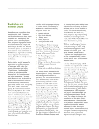 Implications and                                This first meant scrapping all language      as: choosing better paths, moving in the
Common Ground                                   of equality since it was alienating to       right direction, or enabling the pursuit
                                                Republicans. This included moving            of health goals all activate the frame of
                                                away from phrases like:                      journey and individual responsibility
Considering the very different deep                                                          more effectively than words like:
                                                •	   Equality in health
metaphors that frame Democratic                                                              lifting people out of poverty, breaking
                                                •	   Equal levels of health
and Republican thinking about health                                                         boundaries, or providing access to
                                                •	   Uniform health
disparities, it is not surprising that                                                       health, all of which evoke the Democratic
                                                •	   Ending disparities
political gridlock prevents progress.                                                        frame of containers of poverty.
                                                •	   Closing the health divide
Both groups use language and frames
that are simultaneously foreign and                                                          With the overall strategy of framing
                                                For Republicans, the above language
frustrating to the other side. But areas                                                     social determinants of health using
                                                activated the negative frame of taking
of common ground do exist; there are                                                         more journey and resource-related
                                                away from the well-off and giving to the
ways to discuss social determinants of                                                       language, it is possible to use a map
                                                poor. Better framing revolves around
health that can improve the receptivity                                                      of the common ground between
                                                language of fairness and choice:
to and impact of communications                                                              Democrats and Republicans in terms
                                                •	 Fair chance for good health               of what creates poor health levels to
among those who are initially less open
                                                •	 Opportunities for better                  identify specific topics to begin a more
to the issue.
                                                   health choices                            open discussion.
Before drafting specific language for           •	 Giving a fair shot in all communities
a discussion of social determinants             •	 Enabling people to choose the             One way to begin messaging to both
of health and public policy that                   right path                                Democrats and Republicans is to select
would address them, the Robert                  •	 Giving tools to make better decisions     constructs on this map as the starting
Wood Johnson Foundation had                                                                  point. This contrasts with choosing
                                                The last two phrases point toward the        issues that only Democrats discuss (such
to devise an overall strategy for
                                                deep metaphors of journey and resource,      as dangers in homes like lead paint
framing both the Commission and
                                                which were prominent frames for              and mold or racism in the health care
the larger conversation. Obviously,
                                                presenting data and information about        system) or issues that only Republicans
both Democratic and the Republican
                                                social determinants of health. Rather        discuss (such as the role of genetics or
views on health disparities could not
                                                than discussing factors that created         the breakdown of families). This is not
be simultaneously communicated,
                                                poor levels of health in low‐income          to say that these issues cannot or should
particularly as some issues, like equality,
                                                communities (a Democratic system             not be brought into a discussion of the
cause direct conflict between the
                                                frame), the Foundation talked about          social determinants of health. Rather,
groups. It was determined that there
                                                “resource‐poor neighborhoods” that           it means progress will be smoother
were more Republicans that needed
                                                do not offer “the same choices” for          and faster by opening a dialogue and
to be convinced of the importance
                                                individuals to pursue paths to better        establishing a rapport using shared
of social determinants of health than
                                                health. We can focus on language that        ideas. This will also facilitate the later
there were Democrats; most Democrats
                                                conveys the lack of options, choices,        introduction of ideas where there is
would readily accept the argument
                                                tools, resources, or opportunities in poor   more disagreement. Conveying these
that we needed to address this problem
                                                neighborhoods rather than inequality,        social problems using individual stories
regardless of the type of language that
                                                barriers to health, or systems of factors    supported by only a few powerful
was used. This is not to say that their
                                                working against the poor. This allows        statistics or facts will also help to
frames were ignored, but rather that
                                                the Foundation to discuss the social         persuade skeptics more than many facts
the communication strategy would
                                                determinants of health, but in a way         and figures. This would be particularly
employ language and images that were
                                                that also resonates at a deeper level with   effective in trying to persuade a
more in line with how Republicans
                                                Republicans. Likewise, language such         Republican skeptic; telling the story
frame the issue.




19     R OB ER T WOOD J OH NSON F OUN DAT ION
 