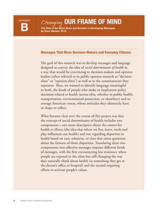 Changing           OUR FRAME OF MIND
     APPENDIX



      B                       The Role of the Mind, Brain and Emotion in Developing Messages
                              by Drew Westen, Ph.D.




                              Messages That Move Decision-Makers and Everyday Citizens

                              The goal of this research was to develop messages and language
                              designed to convey the idea of social determinants of health in
                              a way that would be convincing to decision-makers and opinion
                              leaders (often referred to in public opinion research as “decision
                              elites” or “opinion elites”) as well as to the constituencies they
                              represent. Thus, we wanted to identify language meaningful
                              to both, the kinds of people who make or implement policy
                              decisions related to health (across silos, whether in public health,
                              transportation, environmental protection, or elsewhere) and to
                              average American voters, whose attitudes they ultimately have
                              to shape or reflect.

                              What became clear over the course of this project was that
                              the concept of social determinants of health includes two
                              components—one more descriptive about the context for
                              health or illness (the idea that where we live, learn, work and
                              play influences our health) and one regarding disparities in
                              health based on race, ethnicity, or class that raises questions
                              about the fairness of those disparities. Translating these two
                              components into effective messages requires different kinds
                              of messages, with the first encountering less resistance when
                              people are exposed to the ideas but still changing the way
                              they naturally think about health (as something they get at
                              the doctor’s office or hospital) and the second requiring
                              efforts to activate people’s values.




21    R OB ER T WOOD J OH NSON F OUN DAT ION
 