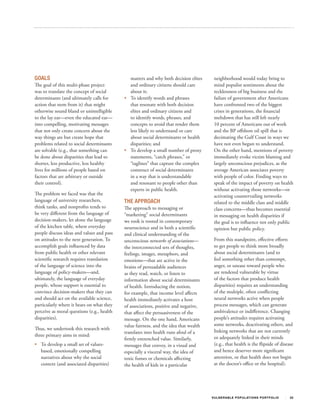 GOALS                                          matters and why both decision elites     neighborhood would today bring to
The goal of this multi-phase project           and ordinary citizens should care        mind populist sentiments about the
was to translate the concept of social         about it;                                recklessness of big business and the
determinants (and ultimately calls for      •	 To identify words and phrases            failure of government after Americans
action that stem from it) that might           that resonate with both decision         have confronted two of the biggest
otherwise sound bland or unintelligible        elites and ordinary citizens and         crises in generations, the financial
to the lay ear—even the educated ear—          to identify words, phrases, and          meltdown that has still left nearly
into compelling, motivating messages           concepts to avoid that render them       10 percent of Americans out of work
that not only create concern about the         less likely to understand or care        and the BP offshore oil spill that is
way things are but create hope that            about social determinants or health      decimating the Gulf Coast in ways we
problems related to social determinants        disparities; and                         have not even begun to understand.
are solvable (e.g., that something can      •	 To develop a small number of proxy       On the other hand, mentions of poverty
be done about disparities that lead to         statements, “catch phrases,” or          immediately evoke victim blaming and
shorter, less productive, less healthy         “taglines” that capture the complex      largely unconscious prejudices, as the
lives for millions of people based on          construct of social determinants         average American associates poverty
factors that are arbitrary or outside          in a way that is understandable          with people of color. Finding ways to
their control).                                and resonant to people other than        speak of the impact of poverty on health
                                               experts in public health.                without activating those networks—or
The problem we faced was that the                                                       activating countervailing networks
language of university researchers,         THE APPROACH                                related to the middle class and middle
think tanks, and nonprofits tends to        The approach to messaging or                class concerns—thus becomes essential
be very different from the language of      “marketing” social determinants             in messaging on health disparities if
decision-makers, let alone the language     we took is rooted in contemporary           the goal is to influence not only public
of the kitchen table, where everyday        neuroscience and in both a scientific       opinion but public policy.
people discuss ideas and values and pass    and clinical understanding of the
on attitudes to the next generation. To     unconscious networks of associations—       From this standpoint, effective efforts
accomplish goals influenced by data         the interconnected sets of thoughts,        to get people to think more broadly
from public health or other relevant        feelings, images, metaphors, and            about social determinants (and to
scientific research requires translation    emotions—that are active in the             feel something other than contempt,
of the language of science into the         brains of persuadable audiences             anger, or unease toward people who
language of policy-makers—and,              as they read, watch, or listen to           are rendered vulnerable by virtue
ultimately, the language of everyday        information about social determinants       of the factors that produce health
people, whose support is essential to       of health. Introducing the notion,          disparities) requires an understanding
convince decision-makers that they can      for example, that income level affects      of the multiple, often conflicting
and should act on the available science,    health immediately activates a host         neural networks active when people
particularly where it bears on what they    of associations, positive and negative,     process messages, which can generate
perceive as moral questions (e.g., health   that affect the persuasiveness of the       ambivalence or indifference. Changing
disparities).                               message. On the one hand, Americans         people’s attitudes requires activating
                                            value fairness, and the idea that wealth    some networks, deactivating others, and
Thus, we undertook this research with                                                   linking networks that are not currently
                                            translates into health runs afoul of a
three primary aims in mind:                                                             or adequately linked in their minds
                                            firmly entrenched value. Similarly,
•	 To develop a small set of values-        messages that convey, in a visual and       (e.g., that health is the flipside of disease
   based, emotionally compelling            especially a visceral way, the idea of      and hence deserves more significant
   narratives about why the social          toxic fumes or chemicals affecting          attention, or that health does not begin
   context (and associated disparities)     the health of kids in a particular          at the doctor’s office or the hospital).




                                                                                       V U L N ER A B L E P O P U L AT I O N S P O RT F OL I O   22
 