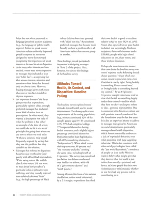 laden but not when presented in                 urban children born into poverty)            their own health as good or excellent
   language perceived as more academic             with “that’s not true.” Respondents          relative to fair or poor (42% to 21%).
   (e.g., the language of public health            preferred messages that focused more         Voters who reported fair or poor health
   experts). Failure to speak to core              broadly on how a problem affects all         included, not surprisingly, Medicare
   American values uniformly depressed             Americans rather than on one group           recipients, those with incomes under
   people’s response to narratives                 or another.                                  $20,000, people with high school
   designed to move them toward                                                                 educations or less, older voters, and
   recognizing the importance of social         These findings proved particularly              those without insurance.
   context or the need to act on disparities.   important in designing messages
•	 As in every other domain we have                                                             Perhaps the most instructive answer
                                                in Phase 2 of the project. Next,
   studied, voters were more responsive                                                         that came from the baseline survey was
                                                however, we turn to the findings
   to messages that included at least                                                           voters’ response to the following forced-
                                                of the baseline survey.
   one “killer fact”—a surprising fact                                                          choice question: “Select which one
   that arouses interest, attention and                                                         comes closest to your own view, even
                                                                                                if neither is exactly right: ‘being healthy
   emotion—than those that focused              Attitudes Toward                                is something I have control over,’
   only on abstractions. However,
   loading messages down with more
                                                Health, its Context, and                        or ‘being healthy is something beyond
   than one or two facts tended to              Disparities: Baseline                           my control.’ ” By an 84 percent–
                                                                                                16 percent margin, Americans tend to
   depress responses.                           Polling                                         view their health as something largely
•	 An important lesson of the focus
   groups was that respondents,                                                                 under their control—and for which
   particularly opinion elites, strongly        The baseline survey explored voters’            they have to take—and expect others
   preferred messages that included             attitudes toward health and its social          to take—personal responsibility. This
   some kind of action item or                  determinants. The demographics were             is consistent with American culture and
   prescription. In other words, they           representative of the voting population         with previous research conducted for
   wanted a description not only of             (e.g., women constituted 52% of the             the Foundation over the last few years.
   what the problem is but either               sample; people aged 35–43 constituted           It is also an important theme to address
   an example of the kind of action             44%; 39% had completed college;                 in messages that appeal to Americans
   we could take to fix it or a set of          77% reported themselves having                  on social determinants, particularly
   principles for going from where we           health insurance; and a slightly higher         messages about health disparities,
   are now to where we need to be.              percentage considered themselves                which Americans readily attribute to
   Without a solution, they would               Democrats rather than Republicans;              a lack of responsible behavior, even
   frequently respond by saying that            with 26% considering themselves                 when presented with data suggesting
   they saw the problem, but they               “Independents”). When asked to rate             otherwise. This is also consistent with
   couldn’t see the solution.                   their top concerns, 48 percent said             what social psychologists have called
• Messages that referred to disparities         “the economy and jobs;” nothing                 the “just world hypothesis,” a tendency
   based on race or ethnicity fared             else came close, including health at            of people (at least in the West) to
   poorly with all but Black respondents.       14 percent. (The survey was completed           want to believe that people get what
   White swing voters, like middle              just before the debates overheated              they deserve (that the world is just
   class Latino voters, did not want            over health care reform, with talk              rather than morally capricious) and
   to hear about how people of a                of a “government takeover” and                  hence, to blame people for their own
   particular color or ethnicity were           “death panels.”)                                victimization or misfortunate, whether
   suffering, and they roundly rejected                                                         or not they had any genuine role in
                                                Among all voters (the focus of the statistics   contributing to it.
   even relatively obvious “facts”              cited below, unless noted otherwise),
   (e.g., the high percentage of Black          by a 2:1 margin, respondents described




25     R OB ER T WOOD J OH NSON F OUN DAT ION
 