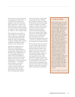 same structure in a series of statements,    tends to drive down its ratings. People
each beginning with “Health starts…”)        can generally read, hear, and follow               3. SOCIAL BY NATURE
to expand on the meaning of that             three examples or themes in a message,             We are social by nature, and when
language. It closes with a memorable         but beyond that, they find the message             the ties that bind begin to unravel,
phrase, namely that “we need to start        incoherent or difficult to remember.               so does our health. Health begins
where health starts, not where it ends,”     It begins to lose the narrative structure          at home in our families, with a
that has the property marketers describe     essential to an effective message. The             loving relationship between parents
as “stickiness”—that is, characterized by    message then inoculates against a                  and their children, where kids can
the tendency to “stick” in people’s minds.   concern we heard in focus groups—                  expect to be safe, nurtured and
                                                                                                protected. Health begins with
                                             that it was too utopian, that no single
This message draws on a number of                                                               healthy communities, with safe
                                             institution can solve the problem alone—           streets, freedom from violence, and
values as well, some of which are and        and returns to its core theme with a               parks where kids can play. Health
others of which are not traditionally        final, memorable statement that                    begins with a good education,
associated with public health. These         “bookends” the opening statement with              where children learn not only how
include the values of strong families,       a touch of irony and humor that brings             to read, write, and prepare for
community, workplace safety, education,      the message close to personal experience.          fulfilling, prosperous life, but how
competition in the global economy,                                                              to treat each other with dignity and
nutrition, security, and hard work.          Like the other messages, this one draws            respect. And health begins with
                                             on a mix of values, some of which are              safe jobs and fair wage, where
The third top message takes a very           familiar to public health and some of
                                                                                                people derive a sense personal
different tack, emphasizing the                                                                 satisfaction from their work and
                                             which draw associative links to other              connection to their co-workers.
social nature of social determinants,        domains and hence increase its power:              No institution alone can restore
juxtaposing the colloquial phrase, “ties     families, communities, nurturance,                 a healthy America that nurtures
that bind,” with a complex idea: that        safety, prosperity, dignity, respect, safe         families and communities. That
we are biologically predisposed to           work, fair wages, business, religion               will require leadership, and a
require certain social conditions to         and leadership. One of the central                 partnership of business, government,
optimize our health. Like the former         characteristics of good messages is that           and civic and religious institutions.
message, this one makes use of the                                                              We can’t eradicate illness, but
                                             they activate multiple values, not simply          we can foster health. And health
rhetorical device of structural repetition   one (good health). In so doing, they               begins with healthy relationships,
(“Health begins…”). Also like the            activate the positive feelings associated          healthy communities, and healthy
former statement, and central to             with each of those values unconsciously,           jobs, which protect us from the
a strong, memorable message,                 which has an impact that is sometimes              stress of everyday life. That’s one
it does not overuse the device. Any          additive and sometimes multiplicative.             prescription that doesn’t require
message that includes more than                                                                 a co-pay.
three principles, three examples, or
three structurally similar sentences                                                            TOTAL: 73.9 SWING: 73.6                 ELITE: 74.2




                                                                                          V U L N ER A B L E P O P U L AT I O N S P O RT F OL I O     30
 