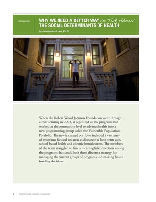 FOREWORD                 WHY WE NEED A BETTER WAY to Talk About
                              THE SOCIAL DETERMINANTS OF HEALTH
                              by Jane Isaacs Lowe, Ph.D.




                              When the Robert Wood Johnson Foundation went through
                              a restructuring in 2003, it organized all the programs that
                              worked at the community level to advance health into a
                              new programming group called the Vulnerable Populations
                              Portfolio. The newly created portfolio included a vast array
                              of programs focused on areas as disparate as long-term care,
                              school-based health and chronic homelessness. The members
                              of the team struggled to find a meaningful connection among
                              the programs that could help them discern a strategy for
                              managing the current groups of programs and making future
                              funding decisions.




ii    R OB ER T WOOD J OH NSON F OUN DAT ION
 