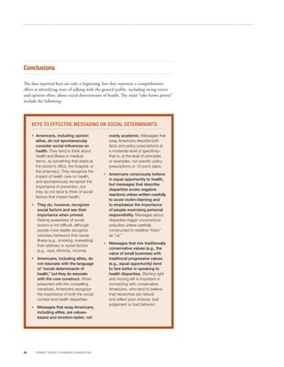 Conclusions

The data reported here are only a beginning, but they represent a comprehensive
effort at identifying ways of talking with the general public, including swing voters
and opinion elites, about social determinants of health. The main “take-home points”
include the following:




     KEYS TO EFFECTIVE MESSAGING ON SOCIAL DETERMINANTS

     •	 Americans, including opinion
        	                                          overly academic. Messages that
        elites, do not spontaneously               sway Americans describe both
        consider social influences on              facts and policy prescriptions at
        health. They tend to think about           a moderate level of specificity–
        health and illness in medical              that is, at the level of principles
        terms, as something that starts at         or examples, not specific policy
        the doctor’s office, the hospital, or      prescriptions or 10-point plans.
        the pharmacy. They recognize the
                                                •	 Americans consciously believe
        impact of health care on health,
                                                   in equal opportunity to health,
        and spontaneously recognize the
                                                   but messages that describe
        importance of prevention, but
                                                   disparities evoke negative
        they do not tend to think of social
                                                   reactions unless written carefully
        factors that impact health.
                                                   to avoid victim-blaming and
     •	 They do, however, recognize                to emphasize the importance
        social factors and see their               of people exercising personal
        importance when primed.                    responsibility. Messages about
        Raising awareness of social                disparities trigger unconscious
        factors is not difficult, although         prejudice unless carefully
        people more readily recognize              constructed to redefine “them”
        voluntary behaviors that cause             as “us.”
        illness (e.g., smoking, overeating)
                                                •	 Messages that mix traditionally
        than arbitrary or social factors
                                                   conservative values (e.g., the
        (e.g., race, ethnicity, income).
                                                   value of small business) with
     •	 Americans, including elites, do            traditional progressive values
        not resonate with the language             (e.g., equal opportunity) tend
        of “social determinants of                 to fare better in speaking to
        health,” but they do resonate              health disparities. Starting right
        with the core construct. When              and moving left is important in
        presented with the compelling              connecting with conservative
        narratives, Americans recognize            Americans, who tend to believe
        the importance of both the social          that hierarchies are natural
        context and health disparities.            and reflect poor choices, bad
                                                   judgement or bad behavior.
     •	 Messages that sway Americans,
        including elites, are values-
        based and emotion-laden, not




35     R OB ER T WOOD J OH NSON F OUN DAT ION
 