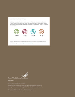 VULNERABLE POPULATIONS PORTFOLIO



   Health begins where we live, learn, work and play. The Vulnerable Populations Portfolio looks
   at factors outside of the medical care system that impact how healthy—or unhealthy—we are.
   We create new opportunities for better health by investing in health where it starts—in our homes,
   schools and jobs.




                LI VE              LEARN                 WOR K                 PLA Y



   For more information about the Robert Wood Johnson Foundation’s Vulnerable Populations
   Portfolio, please go to www.rwjf.org/vulnerablepopulations.




www.rwjf.org

© 2010 Robert Wood Johnson Foundation

Content from this report may be reproduced without prior permission provided the
following attribution is noted: “Copyright 2010 Robert Wood Johnson Foundation”


Design: Ideas On Purpose, New York, NY / ideasonpurpose.com


                                                                                                        V U L N ER A B L E P O P U L AT I O N S P O RT F OL I O   36
 