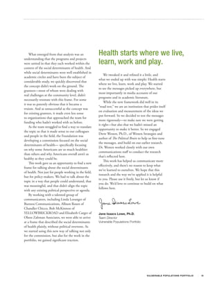What emerged from that analysis was an             Health starts where we live,
                                                       learn, work and play.
understanding that the programs and projects
were united in that they each worked within the
context of the social determinants of health. And
while social determinants were well established in
                                                           We tweaked it and refined it a little, and
academic circles and have been the subject of
                                                       what we ended up with was simple: Health starts
considerable study, we quickly discovered that
                                                       where we live, learn, work and play. We started
the concept didn’t work on the ground. The
                                                       to see the messages picked up everywhere, but
grantees—most of whom were dealing with
                                                       most importantly in media accounts of our
real challenges at the community level, didn’t
                                                       programs and in academic literature.
necessarily resonate with this frame. For some
                                                           While the new framework did well in its
it was so patently obvious that it became a
                                                       “road test,” we are an institution that prides itself
truism. And as unsuccessful as the concept was
                                                       on evaluation and measurement of the ideas we
for existing grantees, it made even less sense
                                                       put forward. So we decided to test the messages
to organizations that approached the team for
                                                       more rigorously—to make sure we were getting
funding who hadn’t worked with us before.
                                                       it right—but also that we hadn’t missed an
    As the team struggled to find a way to translate
                                                       opportunity to make it better. So we engaged
the topic so that it made sense to our colleagues
                                                       Drew Westen, Ph.D., of Westen Strategies and
and people in the field, the Foundation was
                                                       author of The Political Brain to help us fine-tune
developing a commission focused on the social
                                                       the messages, and build on our earlier research.
determinants of health— specifically focusing
                                                       Dr. Westen worked closely with our own
on why some Americans are so much healthier
                                                       communications staff to conduct the research
than others and why Americans overall aren’t as
                                                       that’s reflected here.
healthy as they could be.
                                                           This work has helped us communicate more
    This work gave us an opportunity to find a new
                                                       effectively, and there’s no reason to keep what
frame for talking about the social determinants
                                                       we’ve learned to ourselves. We hope that this
of health. Not just for people working in the field,
                                                       research and the way we’ve applied it is helpful
but for policy-makers. We had to talk about the
                                                       to you. Please use it freely, but let us know if
topic in a way that people could understand, that
                                                       you do. We’d love to continue to build on what
was meaningful, and that didn’t align the topic
                                                       follows here.
with any existing political perspective or agenda.
    By working with a talented group of
communicators, including Linda Loranger of
Burness Communications, Allison Rosen of
Chandler Chicco, Bob McKinnon of
YELLOWBRICKROAD and Elizabeth Carger of                Jane Isaacs Lowe, Ph.D.
Olson Zaltman Associates, we were able to arrive       Team Director
at a frame that described the social determinants      Vulnerable Populations Portfolio
of health plainly, without political overtone. As
we started using this new way of talking not only
for the commission, but also for the work in the
portfolio, we gained significant traction.




                                                                                             V U L N ER A B L E P O P U L AT I O N S P O RT F OL I O   III
 