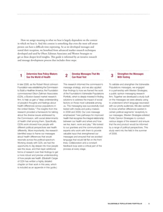 How we assign meaning to what we hear is largely dependent on the context
in which we hear it. And this context is something that even the most self-aware
person can have a difficult time expressing. So as we developed messages and
tested their reception, we benefited from advanced market research techniques
developed and used by Olson Zaltman Associates and Westen Strategies to
get at these deeper-level insights. This guide is informed by an iterative research
and message development process that includes three steps:




         Determine How Policy-Makers                     Develop Messages That We                               Strengthen the Messages
  1      See the World of Health                 2       Can Road Test                                3         With Testing

In late 2006, as the Robert Wood Johnson       This research informed the commission’s             To validate and strengthen the Vulnerable
Foundation was establishing the Commission     message strategy, and we also applied               Populations messages, we engaged
to Build a Healthier America, the Foundation   their findings to how we framed the work            in a partnership with Westen Strategies,
commissioned Olson Zaltman Associates          of the Foundation’s Vulnerable Populations          a public opinion messaging research
(OZA), a Boston-based market research          Portfolio, which is deeply invested in finding      firm. Together we developed a study built
firm, to help us gain a “deep understanding    solutions to address the impact of social           on the messages we were already using
of people’s thoughts and feelings about        factors on those most vulnerable among              to understand which language resonated
health differences across populations in       us. This messaging was successfully road            with our priority audiences. We also wanted
the United States.” The insights from this     tested with media and policy-makers                 to know whether differences existed in
research provided a framework for talking      in 2008 and 2009. Our core message                  certain political segments’ receptivity to
about the diverse issues addressed by          emphasized “new pathways for improved               our messages. Westen Strategies enlisted
the Commission, with social determinants       health that recognize the integral relationship     Public Opinion Strategies to conduct
of health chief among them. Specifically,      between our health and where and how                various stages of the research and ensure
OZA’s work showed how people with              we live, learn, work and play.” We looked           that the end product would be informed
different political perspectives see health    to our grantees and the communications              by a range of political perspectives. This
differently. More importantly, the research    experts who work with them to provide               study went into the field in the summer
identified ways to frame our messages          valuable input that strengthened our                of 2009.
about health differences that would            messages and ensured that we avoided
resonate across the political spectrum.        language that would fall flat on the front
Working closely with OZA, we had the           lines. Collaboration and a constant
opportunity to dig deeper into how people      feedback loop were a critical part of the
see this issue, and then layer additional      process at every stage.
forms of research over their findings to get
a more robust and precise understanding
of how people see health. (Elizabeth Carger
of OZA has written a highly detailed
chapter on their work in this area, which
is included as an appendix in this guide.)




                                                                                                 V U L N ER A B L E P O P U L AT I O N S P O RT F OL I O   2
 