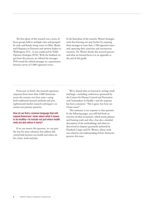 The first phase of this research was a series of   In the final phase of the research, Westen Strategies
focus groups held in multiple cities and grouped      took that learning one step further by exposing
by male and female swing voters in Ohio, Blacks       these messages to more than 1,700 registered voters
and Hispanics in Houston and opinion leaders in       and capturing their conscious and unconscious
Washington, D.C.. It was conducted by Public          reactions. Dr. Westen details this research process
Opinion Strategies (POS). With the feedback we        and what we learned from it in an appendix at
got from this process, we refined the messages.       the end of this guide.
POS tested the refined messages in a quantitative
Internet survey of 1,000 registered voters.




   From start to finish, this research represents         We’ve shared what we learned in settings small
responses from more than 3,000 Americans              and large—including conferences sponsored by
across the country over four years—using              the Centers for Disease Control and Prevention
both traditional research methods and new,            and Grantmakers in Health—and the response
sophisticated market research techniques—to           has been consistent: “This is great, but how can
answer one primary question:                          I learn more?”
                                                          This summary is our response to that question.
How do we find a common language that will            In the following pages, you will find both an
expand Americans’ views about what it means           overview of what we learned—which words, phrases
to be healthy—to include not just where health        and framing work and why—but also a detailed
ends but also where it starts?                        description of the methodology and what we
                                                      discovered in chapters graciously authored by
    If we can answer this question, we can pave
                                                      Elizabeth Carger and Dr. Westen, whose work
the way for more solutions that address this
                                                      was critical to our understanding of how Americans
critical link between our health and where we
                                                      perceive this issue.
live, learn, work and play.




3      R OB ER T WOOD J OH NSON F OUN DAT ION
 