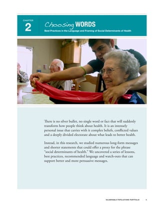 Choosing WORDS
CHAPTER



 2        Best Practices in the Language and Framing of Social Determinants of Health




          There is no silver bullet, no single word or fact that will suddenly
          transform how people think about health. It is an intensely
          personal issue that carries with it complex beliefs, conflicted values
          and a deeply divided electorate about what leads to better health.

          Instead, in this research, we studied numerous long-form messages
          and shorter statements that could offer a proxy for the phrase
          “social determinants of health.” We uncovered a series of lessons,
          best practices, recommended language and watch-outs that can
          support better and more persuasive messages.




                                                               V U L N ER A B L E P O P U L AT I O N S P O RT F OL I O   4
 