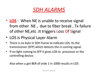 SDH ALARMS
• LOS : When NE is unable to receive signal
from other NE , due to fiber break , Tx failure
of other NE,etc .It triggers Loss Of Signal
• LOS is Physical Layer Alarm
• There is no byte in SDH frame to indicate LOS. Its the
transreceiver (SFP) which detects the in coming signal.
• If no light coming to SFP it gives LOS to processor or the
controlling device.
Also when u get BER of orde 1 in 1000 results in LOS
NBP/RTTC-MYSORE
 