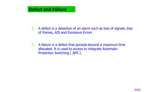 Defect and Failure
1. A defect is a detection of an alarm such as loss of signals, loss
of frames, AIS and Excessive Errors
2. A failure is a defect that persists beyond a maximum time
allocated. It is used to access to integrate Automatic
Protection Switching ( APS ).
57/1
 