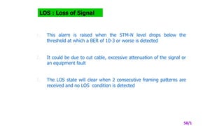 LOS : Loss of Signal
1. This alarm is raised when the STM-N level drops below the
threshold at which a BER of 10-3 or worse is detected
2. It could be due to cut cable, excessive attenuation of the signal or
an equipment fault
3. The LOS state will clear when 2 consecutive framing patterns are
received and no LOS condition is detected
58/1
 