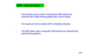OOF : Out of frame
1. This situation occurs when 5 consecutive SDH frames are
received with invalid framing patterns(A1 and A2 bytes)
2. The maximum time to detect OOF is therefore 625µSec
3. The OOF clears when consecutive SDH frames are received with
valid framing patterns
59/1
 