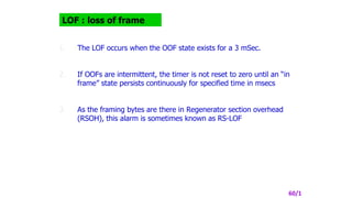 LOF : loss of frame
1. The LOF occurs when the OOF state exists for a 3 mSec.
2. If OOFs are intermittent, the timer is not reset to zero until an “in
frame” state persists continuously for specified time in msecs
3. As the framing bytes are there in Regenerator section overhead
(RSOH), this alarm is sometimes known as RS-LOF
60/1
 
