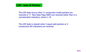 LOP : loss of Pointer
1. The LOP state occurs when ‘n’ consecutive invalid pointers are
received or ‘n’ New Data Flags (NDF) are received (other than in a
concatenation indicator), where n >8
2. The LOP state is cleared when 3 equal valid pointers or 3
consecutive AIS indications are received.
61/1
 