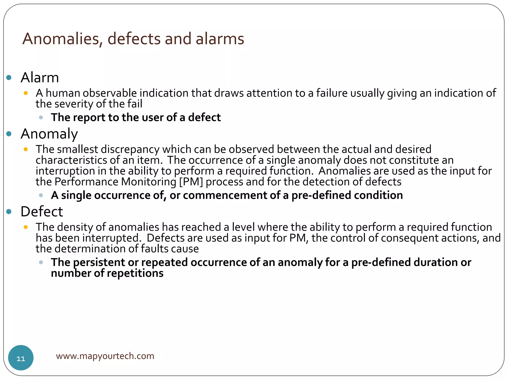 Anomalies, defects and alarms
www.mapyourtech.com11
 Alarm
 A human observable indication that draws attention to a failure usually giving an indication of
the severity of the fail
 The report to the user of a defect
 Anomaly
 The smallest discrepancy which can be observed between the actual and desired
characteristics of an item. The occurrence of a single anomaly does not constitute an
interruption in the ability to perform a required function. Anomalies are used as the input for
the Performance Monitoring [PM] process and for the detection of defects
 A single occurrence of, or commencement of a pre-defined condition
 Defect
 The density of anomalies has reached a level where the ability to perform a required function
has been interrupted. Defects are used as input for PM, the control of consequent actions, and
the determination of faults cause
 The persistent or repeated occurrence of an anomaly for a pre-defined duration or
number of repetitions
 