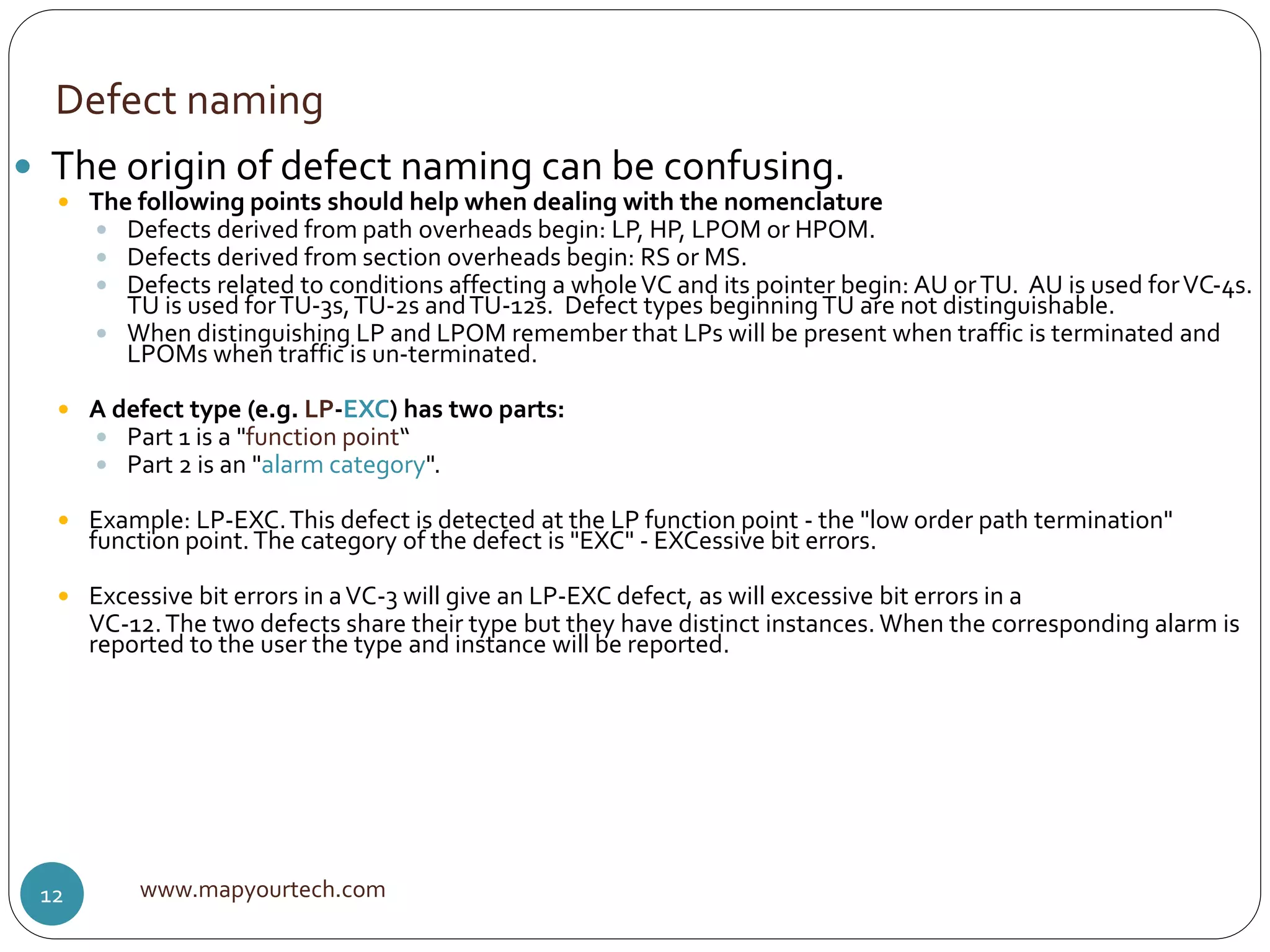 Defect naming
www.mapyourtech.com12
 The origin of defect naming can be confusing.
 The following points should help when dealing with the nomenclature
 Defects derived from path overheads begin: LP, HP, LPOM or HPOM.
 Defects derived from section overheads begin: RS or MS.
 Defects related to conditions affecting a wholeVC and its pointer begin: AU orTU. AU is used forVC-4s.
TU is used forTU-3s,TU-2s andTU-12s. Defect types beginningTU are not distinguishable.
 When distinguishing LP and LPOM remember that LPs will be present when traffic is terminated and
LPOMs when traffic is un-terminated.
 A defect type (e.g. LP-EXC) has two parts:
 Part 1 is a "function point“
 Part 2 is an "alarm category".
 Example: LP-EXC.This defect is detected at the LP function point - the "low order path termination"
function point.The category of the defect is "EXC" - EXCessive bit errors.
 Excessive bit errors in aVC-3 will give an LP-EXC defect, as will excessive bit errors in a
VC-12.The two defects share their type but they have distinct instances. When the corresponding alarm is
reported to the user the type and instance will be reported.
 