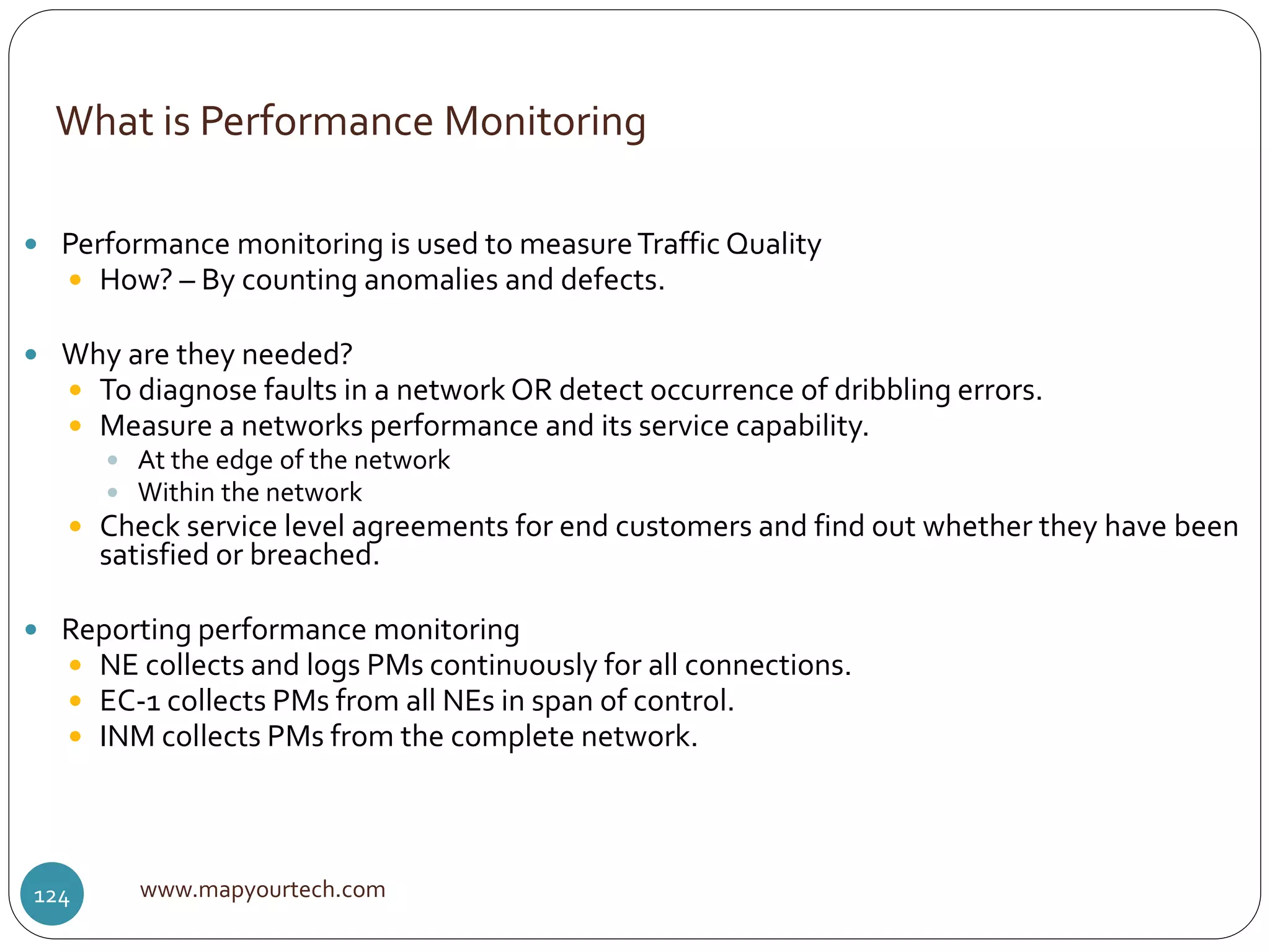 What is Performance Monitoring
www.mapyourtech.com124
 Performance monitoring is used to measureTraffic Quality
 How? – By counting anomalies and defects.
 Why are they needed?
 To diagnose faults in a network OR detect occurrence of dribbling errors.
 Measure a networks performance and its service capability.
 At the edge of the network
 Within the network
 Check service level agreements for end customers and find out whether they have been
satisfied or breached.
 Reporting performance monitoring
 NE collects and logs PMs continuously for all connections.
 EC-1 collects PMs from all NEs in span of control.
 INM collects PMs from the complete network.
 