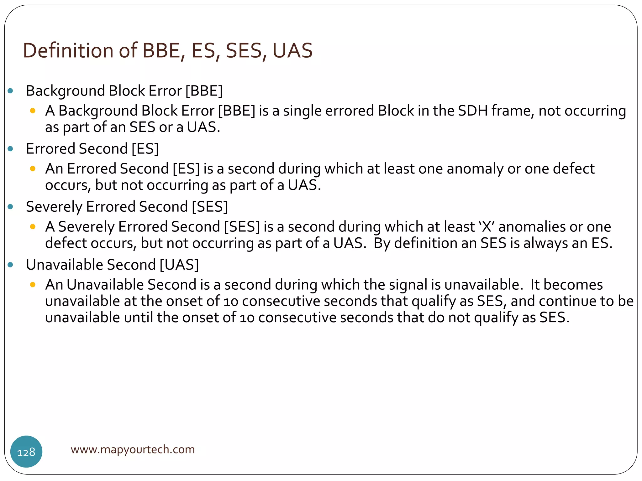Definition of BBE, ES, SES, UAS
www.mapyourtech.com128
 Background Block Error [BBE]
 A Background Block Error [BBE] is a single errored Block in the SDH frame, not occurring
as part of an SES or a UAS.
 Errored Second [ES]
 An Errored Second [ES] is a second during which at least one anomaly or one defect
occurs, but not occurring as part of a UAS.
 Severely Errored Second [SES]
 A Severely Errored Second [SES] is a second during which at least ‘X’ anomalies or one
defect occurs, but not occurring as part of a UAS. By definition an SES is always an ES.
 Unavailable Second [UAS]
 An Unavailable Second is a second during which the signal is unavailable. It becomes
unavailable at the onset of 10 consecutive seconds that qualify as SES, and continue to be
unavailable until the onset of 10 consecutive seconds that do not qualify as SES.
 