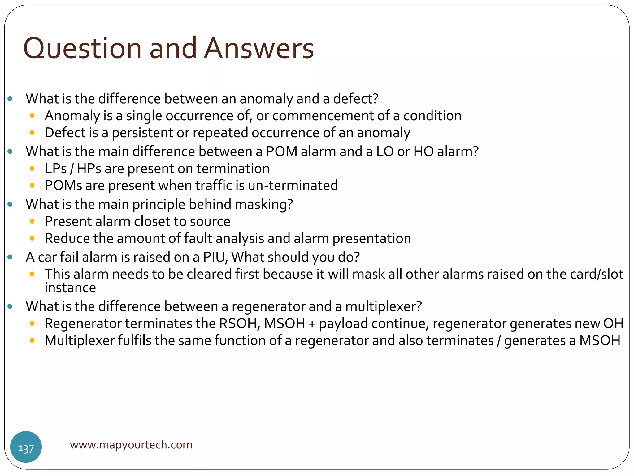 Question and Answers
www.mapyourtech.com137
 What is the difference between an anomaly and a defect?
 Anomaly is a single occurrence of, or commencement of a condition
 Defect is a persistent or repeated occurrence of an anomaly
 What is the main difference between a POM alarm and a LO or HO alarm?
 LPs / HPs are present on termination
 POMs are present when traffic is un-terminated
 What is the main principle behind masking?
 Present alarm closet to source
 Reduce the amount of fault analysis and alarm presentation
 A car fail alarm is raised on a PIU,What should you do?
 This alarm needs to be cleared first because it will mask all other alarms raised on the card/slot
instance
 What is the difference between a regenerator and a multiplexer?
 Regenerator terminates the RSOH, MSOH + payload continue, regenerator generates new OH
 Multiplexer fulfils the same function of a regenerator and also terminates / generates a MSOH
 