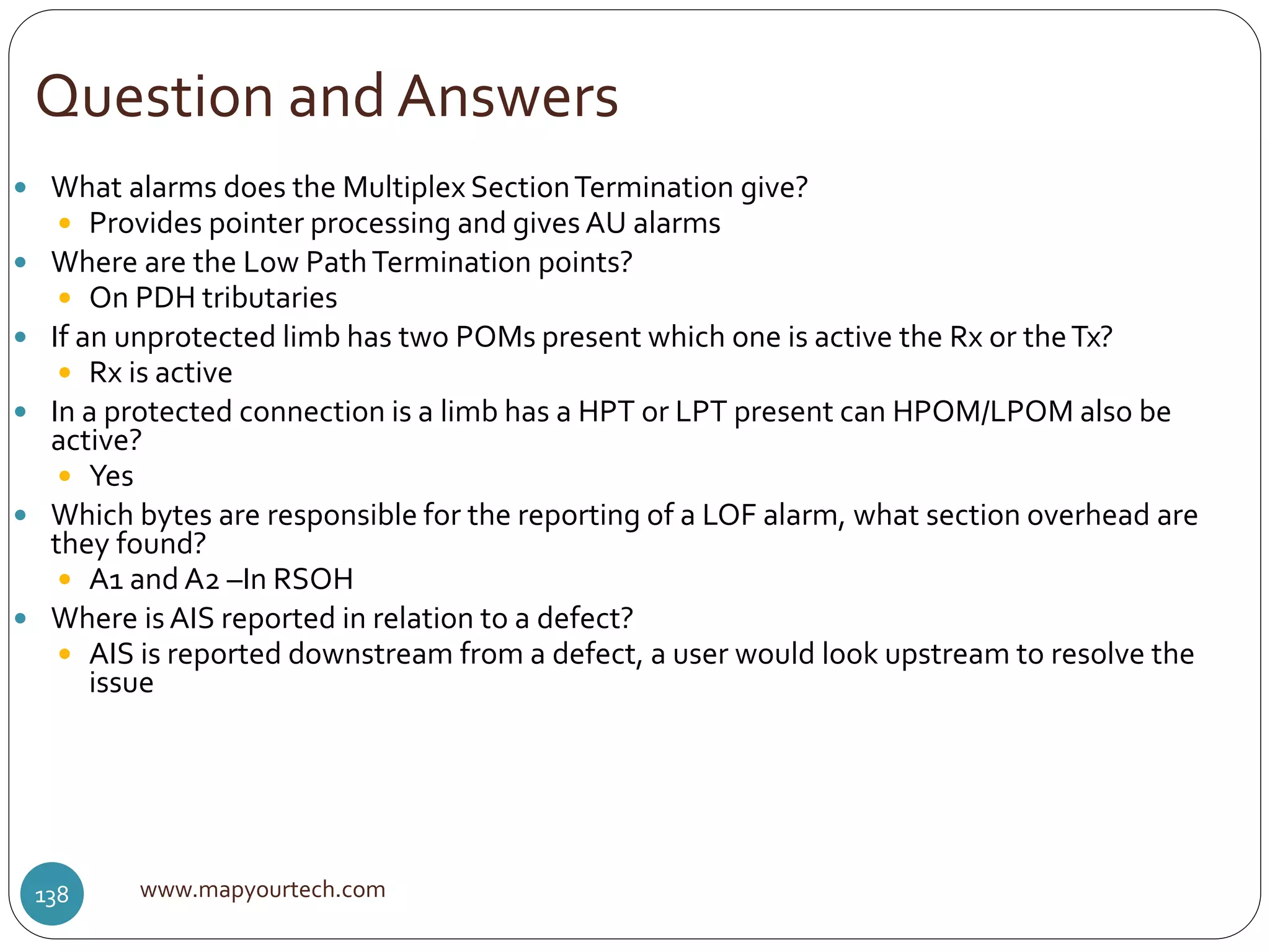 Question and Answers
www.mapyourtech.com138
 What alarms does the Multiplex SectionTermination give?
 Provides pointer processing and gives AU alarms
 Where are the Low PathTermination points?
 On PDH tributaries
 If an unprotected limb has two POMs present which one is active the Rx or theTx?
 Rx is active
 In a protected connection is a limb has a HPT or LPT present can HPOM/LPOM also be
active?
 Yes
 Which bytes are responsible for the reporting of a LOF alarm, what section overhead are
they found?
 A1 and A2 –In RSOH
 Where isAIS reported in relation to a defect?
 AIS is reported downstream from a defect, a user would look upstream to resolve the
issue
 