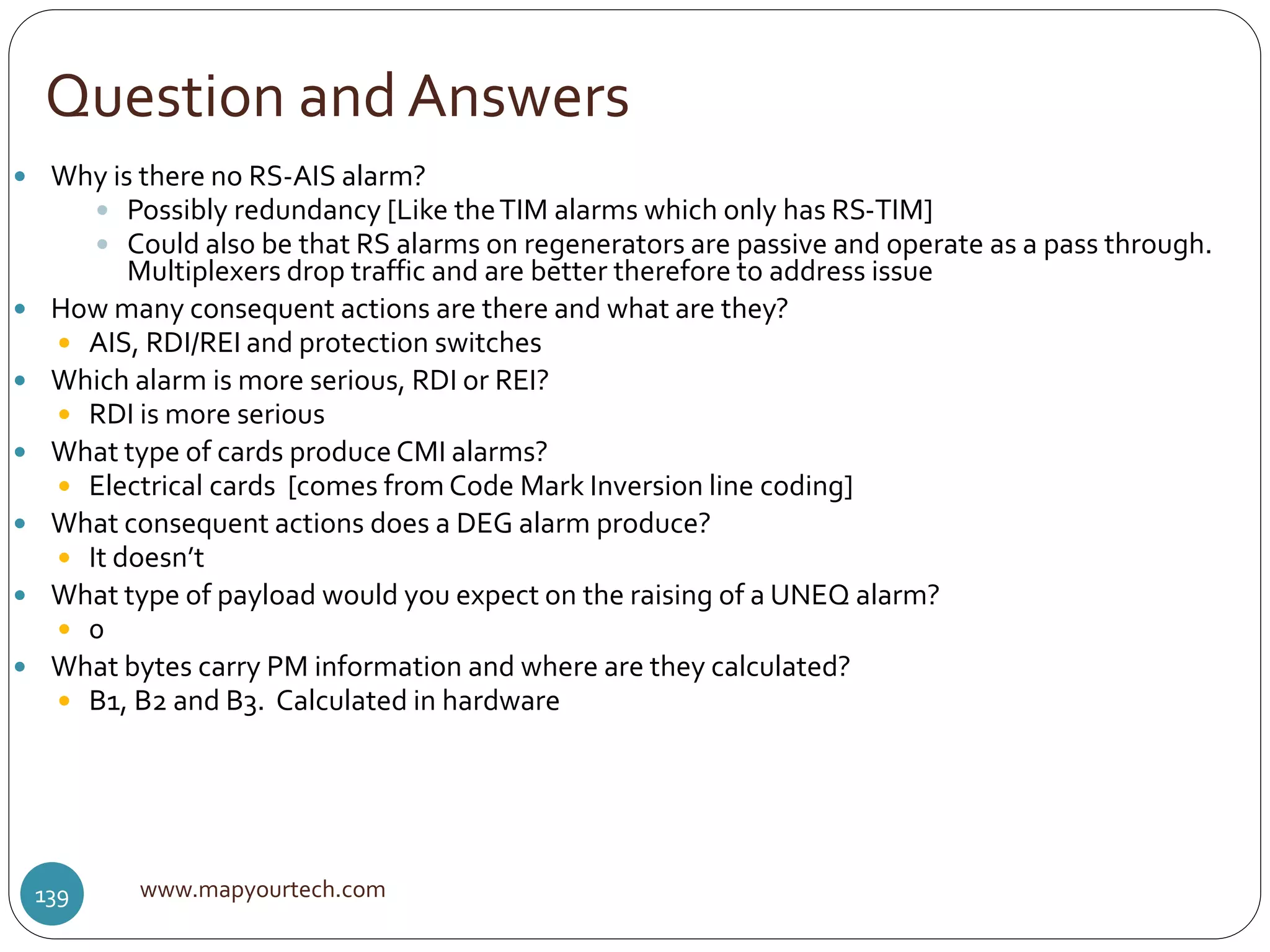 Question and Answers
www.mapyourtech.com139
 Why is there no RS-AIS alarm?
 Possibly redundancy [Like theTIM alarms which only has RS-TIM]
 Could also be that RS alarms on regenerators are passive and operate as a pass through.
Multiplexers drop traffic and are better therefore to address issue
 How many consequent actions are there and what are they?
 AIS, RDI/REI and protection switches
 Which alarm is more serious, RDI or REI?
 RDI is more serious
 What type of cards produce CMI alarms?
 Electrical cards [comes from Code Mark Inversion line coding]
 What consequent actions does a DEG alarm produce?
 It doesn’t
 What type of payload would you expect on the raising of a UNEQ alarm?
 0
 What bytes carry PM information and where are they calculated?
 B1, B2 and B3. Calculated in hardware
 