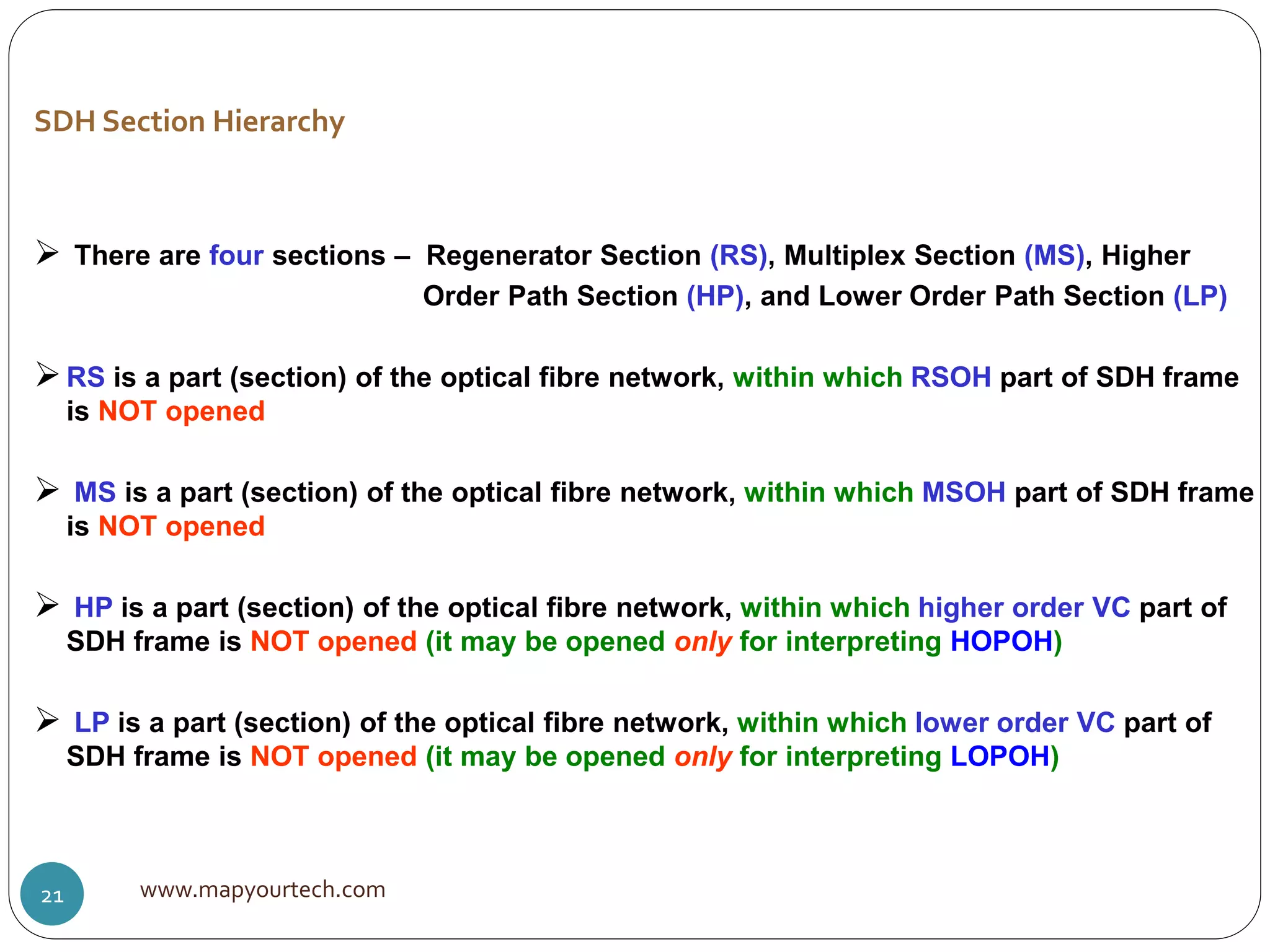  There are four sections – Regenerator Section (RS), Multiplex Section (MS), Higher
Order Path Section (HP), and Lower Order Path Section (LP)
RS is a part (section) of the optical fibre network, within which RSOH part of SDH frame
is NOT opened
 MS is a part (section) of the optical fibre network, within which MSOH part of SDH frame
is NOT opened
 HP is a part (section) of the optical fibre network, within which higher order VC part of
SDH frame is NOT opened (it may be opened only for interpreting HOPOH)
 LP is a part (section) of the optical fibre network, within which lower order VC part of
SDH frame is NOT opened (it may be opened only for interpreting LOPOH)
SDH Section Hierarchy
www.mapyourtech.com21
 