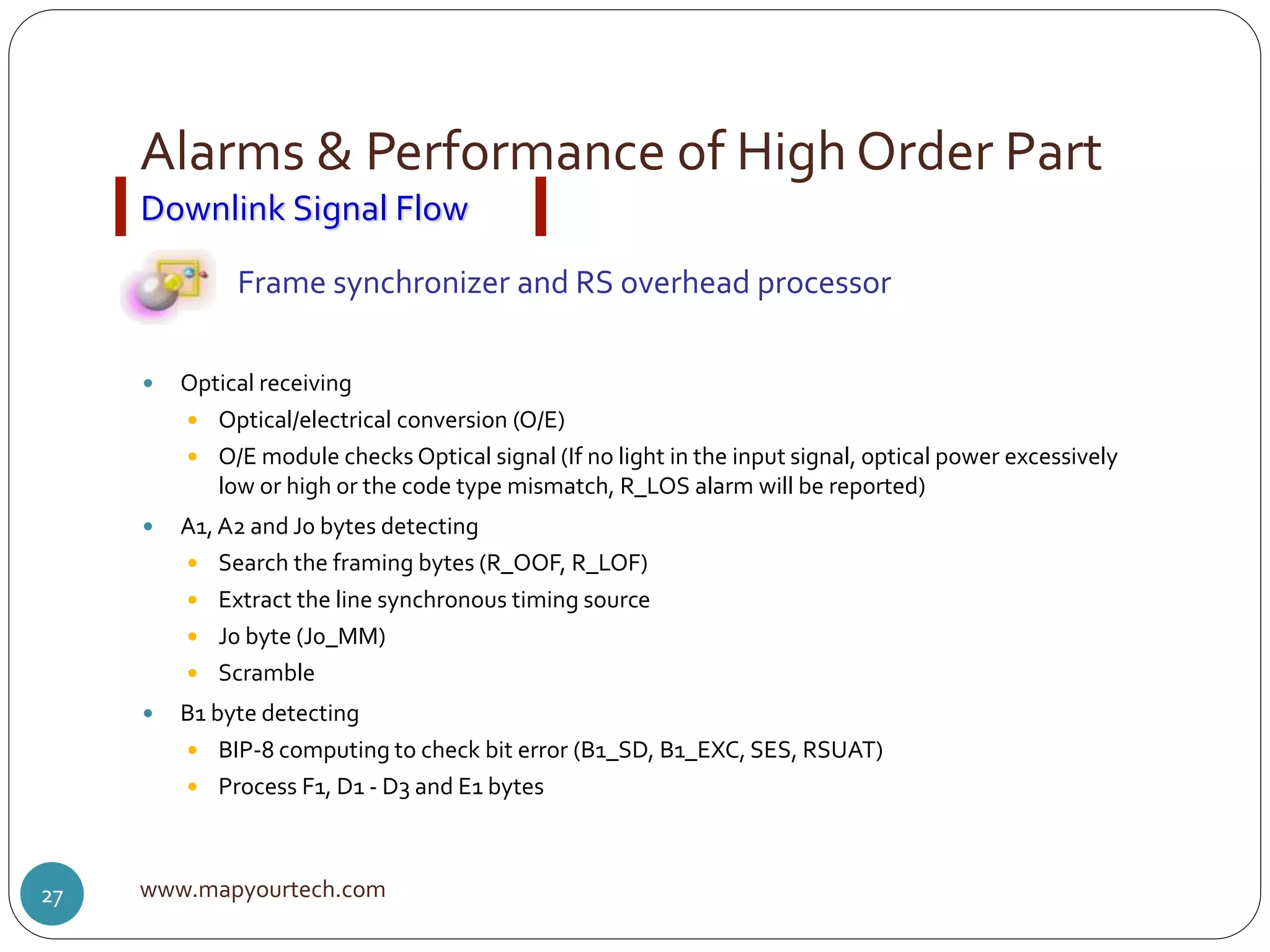 Alarms & Performance of High Order Part
www.mapyourtech.com27
 Optical receiving
 Optical/electrical conversion (O/E)
 O/E module checks Optical signal (If no light in the input signal, optical power excessively
low or high or the code type mismatch, R_LOS alarm will be reported)
 A1, A2 and J0 bytes detecting
 Search the framing bytes (R_OOF, R_LOF)
 Extract the line synchronous timing source
 J0 byte (J0_MM)
 Scramble
 B1 byte detecting
 BIP-8 computing to check bit error (B1_SD, B1_EXC, SES, RSUAT)
 Process F1, D1 - D3 and E1 bytes
Downlink Signal Flow
Frame synchronizer and RS overhead processor
 