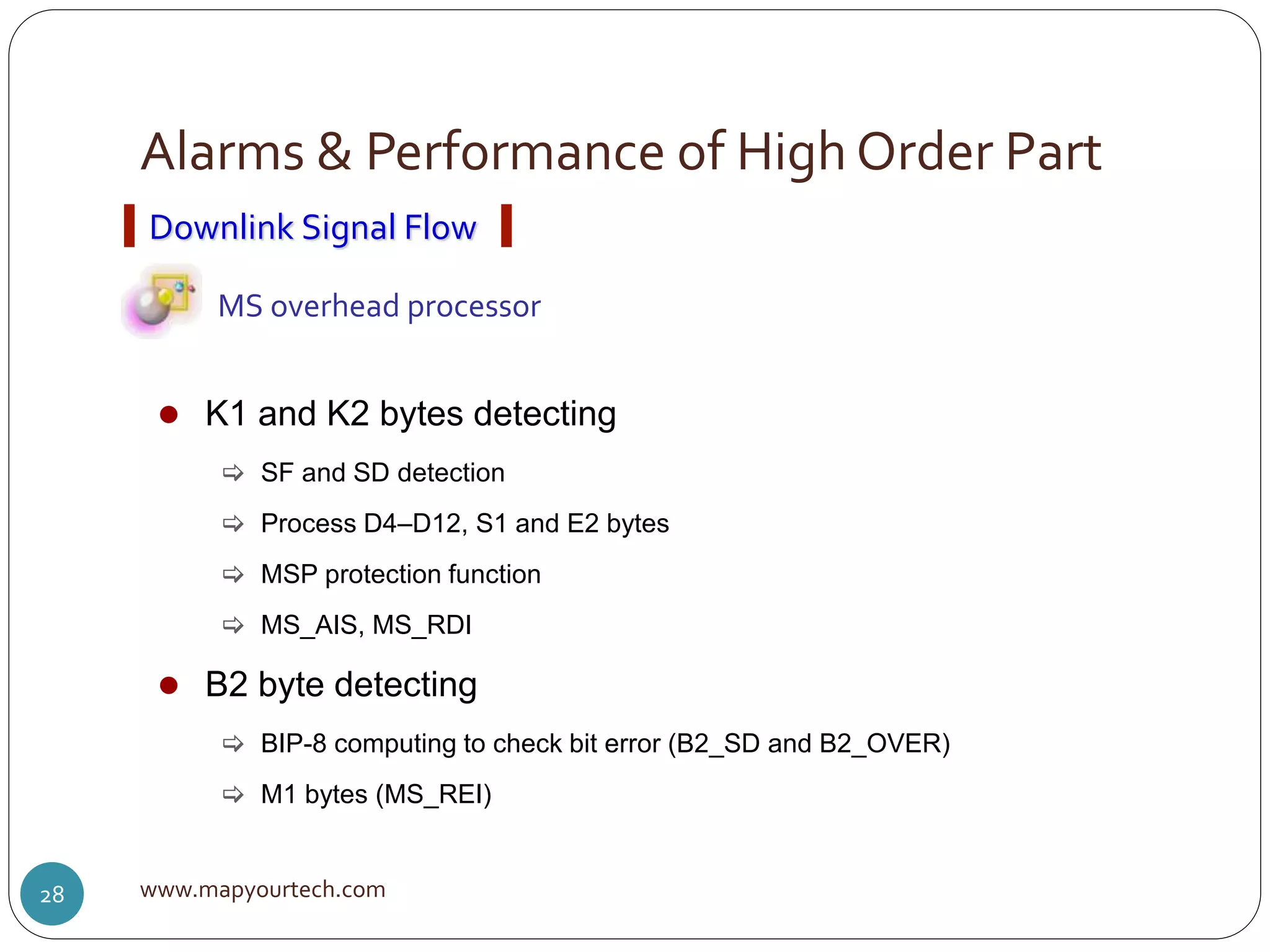Alarms & Performance of High Order Part
www.mapyourtech.com28
Downlink Signal Flow
MS overhead processor
 K1 and K2 bytes detecting
 SF and SD detection
 Process D4–D12, S1 and E2 bytes
 MSP protection function
 MS_AIS, MS_RDI
 B2 byte detecting
 BIP-8 computing to check bit error (B2_SD and B2_OVER)
 M1 bytes (MS_REI)
 