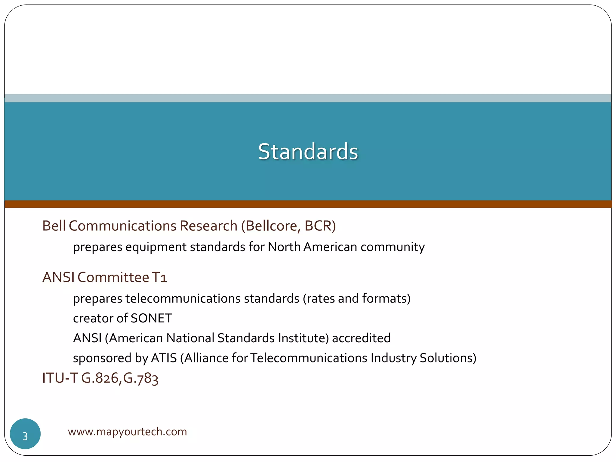 Bell Communications Research (Bellcore, BCR)
prepares equipment standards for NorthAmerican community
ANSI CommitteeT1
prepares telecommunications standards (rates and formats)
creator of SONET
ANSI (American National Standards Institute) accredited
sponsored by ATIS (Alliance forTelecommunications Industry Solutions)
ITU-T G.826,G.783
www.mapyourtech.com3
Standards
 