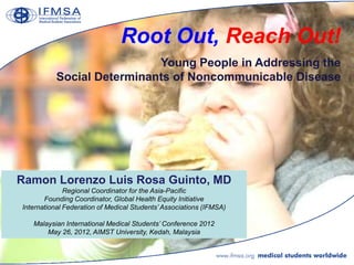Root Out, Reach Out!
                            Young People in Addressing the
           Social Determinants of Noncommunicable Disease




Ramon Lorenzo Luis Rosa Guinto, MD
              Regional Coordinator for the Asia-Pacific
       Founding Coordinator, Global Health Equity Initiative
International Federation of Medical Students‟ Associations (IFMSA)

   Malaysian International Medical Students‟ Conference 2012
       May 26, 2012, AIMST University, Kedah, Malaysia
 
