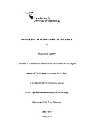 INNOVATION IN THE AGE OF GLOBAL COLLABORATION
by
SAADICK DHANSAY
This thesis is submitted in fulfilment of the requirements for the degree
Master of Technology: Information Technology
in the Faculty of Informatics and Design
at the Cape Peninsula University of Technology
Supervisor: Prof. Andy Bytheway
Cape Town
March 2010
 