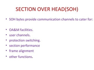 SECTION OVER HEAD(SOH)
• SOH bytes provide communication channels to cater for:
• OA&M facilities.
• user channels.
• protection switching.
• section performance
• frame alignment
• other functions.
 